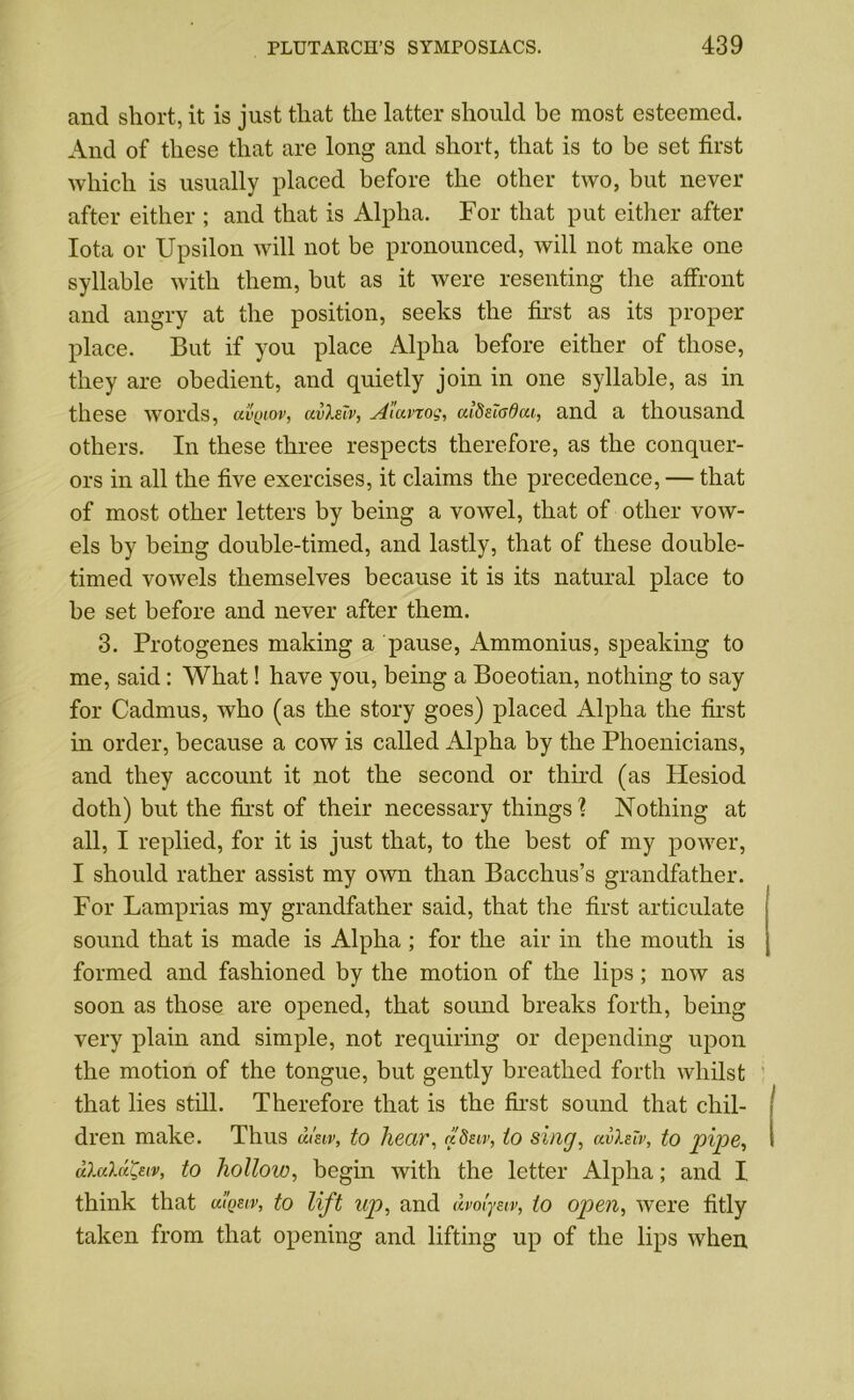 and short, it is just that the latter should be most esteemed. And of these that are long and short, that is to be set first which is usually placed before the other two, but never after either ; and that is Alpha. For that put either after Iota or Upsilon will not be pronounced, will not make one syllable with them, but as it were resenting the affront and angry at the position, seeks the first as its proper place. But if you place Alpha before either of those, they are obedient, and quietly join in one syllable, as in these words, uvqiov, ccvXeTv, Aiavxog, aldsiadai, and a thousand others. In these three respects therefore, as the conquer- ors in all the five exercises, it claims the precedence, — that of most other letters by being a vowel, that of other vow- els by being double-timed, and lastly, that of these double- timed vowels themselves because it is its natural place to be set before and never after them. 3. Protogenes making a pause, Ammonius, speaking to me, said: What! have you, being a Boeotian, nothing to say for Cadmus, who (as the story goes) placed Alpha the first in order, because a cow is called Alpha by the Phoenicians, and they account it not the second or third (as Hesiod doth) but the first of their necessary things % Nothing at all, I replied, for it is just that, to the best of my power, I should rather assist my own than Bacchus’s grandfather. For Lamprias my grandfather said, that the first articulate sound that is made is Alpha; for the air in the mouth is formed and fashioned by the motion of the lips; now as soon as those are opened, that sound breaks forth, being very plain and simple, not requiring or depending upon the motion of the tongue, but gently breathed forth whilst that lies still. Therefore that is the first sound that chil- dren make. Thus d.im, to hear, aSur, to sing, ai>Xslv, to pipe, dlalaQuv, to hollow, begin with the letter Alpha; and I. think that uigeiv, to lift up, and dvolym, to open, were fitly taken from that opening and lifting up of the lips when