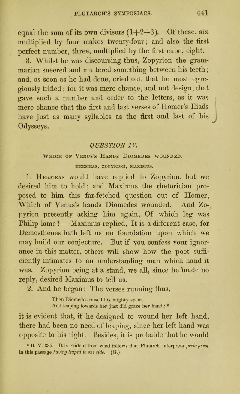 equal tlie sum of its own divisors (1+2+3). Of these, six multiplied by four makes twenty-four; and also the tirst perfect number, three, multiplied by the first cube, eight. 3. Whilst he was discoursing thus, Zopyrion the gram- marian sneered and muttered something between his teeth; and, as soon as he had done, cried out that he most egre- giously trifled; for it was mere chance, and not design, that gave such a number and order to the letters, as it was mere chance that the first and last verses of Homer’s Iliads have just as many syllables as the first and last of his Odysseys. QUESTION IV. Which op Venus’s Hands Diomedes wounded. HERMEAS, ZOPYRION, MAXIMUS. 1. Hermeas would have replied to Zopyrion, but we desired him to hold; and Maximus the rhetorician pro- posed to him this far-fetched question out of Homer, Which of Venus’s hands Diomedes wounded. And Zo- pyrion presently asking him again, Of which leg was Philip lame X — Maximus replied, It is a different case, for Demosthenes hath left us no foundation upon which we may build our conjecture. But if you confess your ignor- ance in this matter, others will show how the poet suffi- ciently intimates to an understanding man which hand it was. Zopyrion being at a stand, we all, since he made no reply, desired Maximus to tell us. 2. And he began: The verses running thus, Then Diomedes raised his mighty spear. And leaping towards her just did graze her hand ; * it is evident that, if he designed to wound her left hand, there had been no need of leaping, since her left hand was opposite to his right. Besides, it is probable that he would * n. V. 335. It is evident from what follows that Plutarch interprets (ueTakpevoi in this passage having leaped to one side. (G.)