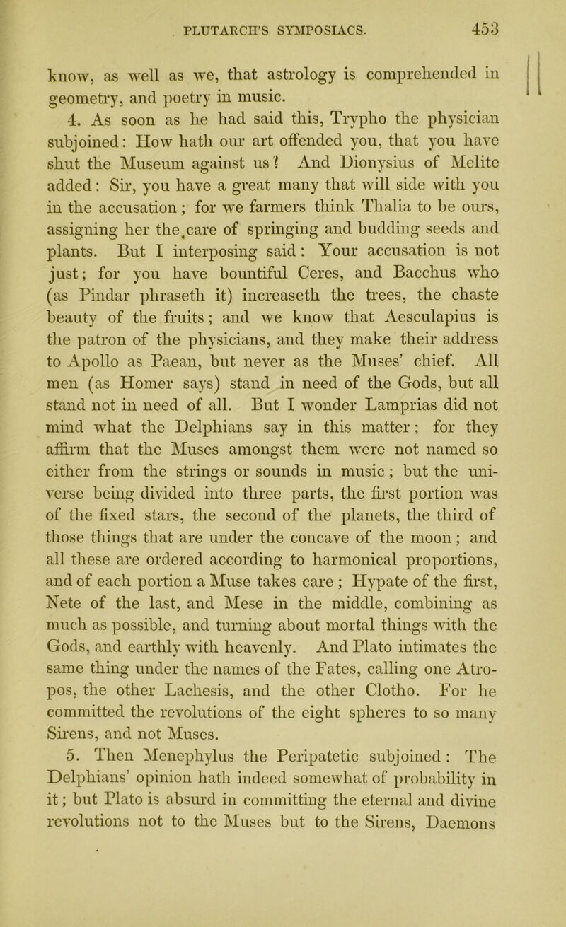 know, as well as we, that astrology is comprehended in geometry, and poetry in music. 4. As soon as he had said this, Trypho the physician subjoined: How hath our art offended you, that you have shut the Museum against us? And Dionysius of Melite added: Sir, you have a great many that will side with you in the accusation ; for we farmers think Thalia to be ours, assigning her the,care of springing and budding seeds and plants. But I interposing said: Your accusation is not just; for you have bountiful Ceres, and Bacchus who (as Pindar phraseth it) increaseth the trees, the chaste beauty of the fruits; and we know that Aesculapius is the patron of the physicians, and they make their address to Apollo as Paean, but never as the Muses’ chief. All men (as Homer says) stand in need of the Gods, but all stand not in need of all. But I wonder Lamprias did not mind what the Delpliians say in this matter; for they affirm that the Muses amongst them were not named so either from the strings or sounds in music; but the uni- verse being divided into three parts, the first portion was of the fixed stars, the second of the planets, the third of those things that are under the concave of the moon; and all these are ordered according to harmonical proportions, and of each portion a Muse takes care ; IPypate of the first, Nete of the last, and Mese in the middle, combining as much as possible, and turning about mortal things with the Gods, and earthly with heavenly. And Plato intimates the same thing under the names of the Fates, calling one Atro- pos, the other Lachesis, and the other Clotho. For he committed the revolutions of the eight spheres to so many Sirens, and not Muses. 5. Then Menephylus the Peripatetic subjoined : The Delpliians’ opinion hath indeed somewhat of probability in it; but Plato is absurd in committing the eternal and divine revolutions not to the Muses but to the Sirens, Daemons