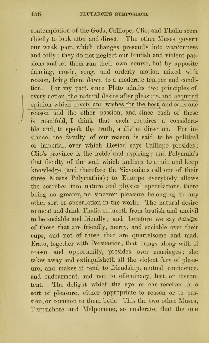 contemplation of the Gods, Calliope, Clio, and Thalia seem chiefly to look after and direct. The other Muses govern our weak part, which changes presently into wantonness and folly; they do not neglect our brutish and violent pas- sions and let them run their own course, but by apposite dancing, music, song, and orderly motion mixed with reason, bring them doAvn to a moderate temper and condi- tion. For my part, since Plato admits two principles of every action, the natural desire after pleasure, and acquired opinion which covets and wishes for the best, and calls one reason and the other passion, and since each of these is manifold, I think that each requires a considera- ble and, to speak the truth, a divine direction. For in- stance, one faculty of our reason is said to be political or imperial, over which Hesiod says Calliope presides; Clio’s province is the noble and aspiring; and Polymnia’s that faculty of the soul which inclines to attain and keep knowledge (and therefore the Sicyonians call one of their three Muses Polymathia); to Euterpe everybody allows the searches into nature and physical speculations, there being no greater, no sincerer pleasure belonging to any other sort of speculation in the world. The natural desire to meat and drink Thalia reduceth from brutish and uncivil to be sociable and friendly ; and therefore we say ■&ahd&v of those that are friendly, merry, and sociable over their cups, and not of those that are quarrelsome and mad. Erato, together Avith Persuasion, that brings along with it reason and opportunity, presides over marriages; she takes aAvay and extinguisheth all the violent fury of pleas- ure, and makes it tend to friendship, mutual confidence, and endearment, and not to effeminacy, lust, or discon- tent. The delight which the eye or ear receives is a sort of pleasure, either appropriate to reason or to pas- sion, or common to them both. This the tAvo other Muses, Terpsichore and Melpomene, so moderate, that the one
