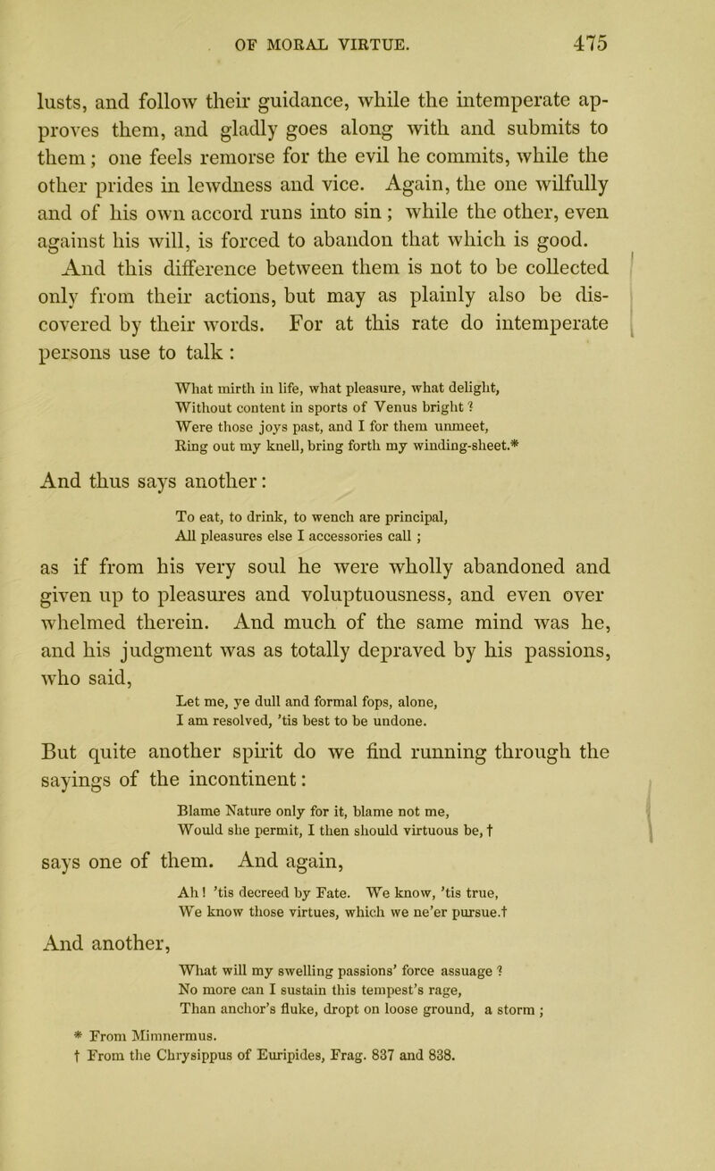 lusts, and follow their guidance, while the intemperate ap- proves them, and gladly goes along with and submits to them; one feels remorse for the evil he commits, while the other prides in lewdness and vice. Again, the one wilfully and of his own accord runs into sin ; while the other, even against his will, is forced to abandon that which is good. And this difference between them is not to be collected only from their actions, but may as plainly also be dis- covered by their words. For at this rate do intemperate persons use to talk : What mirth in life, what pleasure, what delight, Without content in sports of Venus bright ? Were those joys past, and I for them unmeet, Ring out my knell, bring forth my winding-sheet.* And thus says another: To eat, to drink, to wench are principal, All pleasures else I accessories call; as if from his very soul he were wholly abandoned and given up to pleasures and voluptuousness, and even over whelmed therein. And much of the same mind was he, and his judgment was as totally depraved by his passions, who said, Let me, ye dull and formal fops, alone, I am resolved, ’tis best to he undone. But quite another spirit do we find running through the sayings of the incontinent: Blame Nature only for it, blame not me, Would she permit, I then should virtuous be, t says one of them. And again, Ah! ’tis decreed by Fate. We know, ’tis true, We know those virtues, which we ne’er pursue.! And another, What will my swelling passions’ force assuage t No more can I sustain this tempest’s rage, Than anchor’s fluke, dropt on loose ground, a storm ; * From Mimnermus. t From the Chrysippus of Euripides, Frag. 837 and 838.