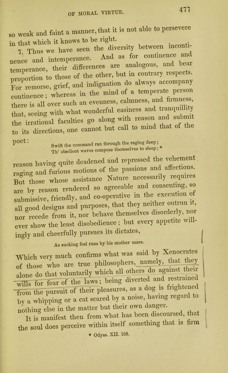 471 so weak and faint a manner, that it is not able to persevere in that which it knows to be light. _ 7 Thus we have seen the diversity between mconti- nence and intemperance. And as for continence and temperance, their differences are analogous, and bear ‘ “portion to those of the other, but m contrary respects. For remorse, grief, and indignation do always accompany continence; whereas in the mind of a there is all over such an evenness, calmness, and fnmness that seeing with what wonderful easiness and tranquillity the ’irrational faculties go along with reason and sut mi to its directions, one cannot but call to mind that of P°et ’’ Swift the command ran through the raging deep; Th’ obedient waves compose themselves to sleep; reason having quite deadened and repressed the vehement aging and furious motions of the passions and affections. But those whose assistance Nature necessarily requires are by reason rendered so agreeable and consenting, so submissive, friendly, and co-operative m the execution o all good designs and purposes, that they neither outrun it, nor recede from it, nor behave themselves disorderly, nor ever show the least disobedience ; but every appetite wi - ingly and cheerfully pursues its dictates, As sucking foal runs by his mother mare. Which very much confirms what was said by Xenocrates of those who are true philosophers,_nameljq_that thej alone do that voluntarily which all others do against t len XnEi for fear of the laws; being diverted and lestiained -from the pursuit of their pleasures, as a dog is frightened bv a Whipping or a cat scared by a noise, having regard to nothing else in the matter but their own danger. It is manifest then from what has been discoursed, that the soul does perceive within itself something that is firm * Odyss. XII. 168.