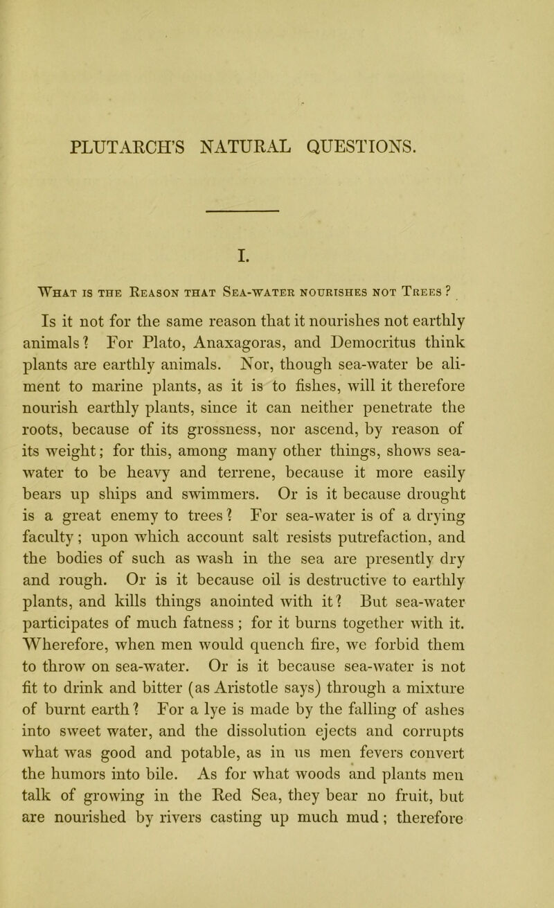 PLUTARCH’S NATURAL QUESTIONS. I. What is the Reason that Sea-water nourishes not Trees ? Is it not for the same reason that it nourishes not earthly animals'? For Plato, Anaxagoras, and Democritus think plants are earthly animals. Nor, though sea-water be ali- ment to marine plants, as it is to fishes, will it therefore nourish earthly plants, since it can neither penetrate the roots, because of its grossness, nor ascend, by reason of its weight; for this, among many other things, shows sea- water to be heavy and terrene, because it more easily bears up ships and swimmers. Or is it because drought is a great enemy to trees? For sea-water is of a drying faculty; upon which account salt resists putrefaction, and the bodies of such as wash in the sea are presently dry and rough. Or is it because oil is destructive to earthly plants, and kills things anointed with it? But sea-water participates of much fatness ; for it burns together with it. Wherefore, when men would quench fire, we forbid them to throw on sea-water. Or is it because sea-water is not fit to drink and bitter (as Aristotle says) through a mixture of burnt earth? For a lye is made by the falling of ashes into sweet water, and the dissolution ejects and corrupts what was good and potable, as in us men fevers convert the humors into bile. As for what woods and plants men talk of growing in the Red Sea, they bear no fruit, but are nourished by rivers casting up much mud; therefore