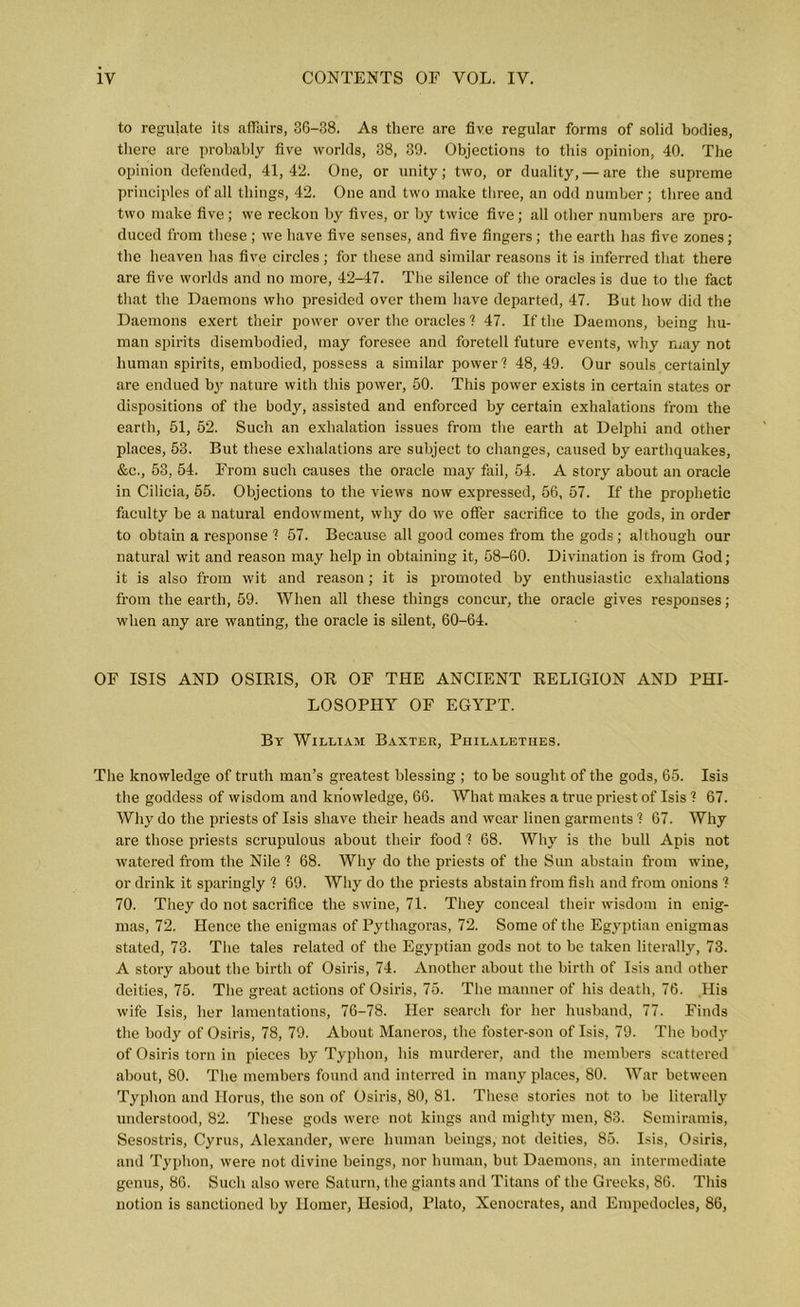 to regulate its affairs, 36-38. As there are five regular forms of solid bodies, there are probably five worlds, 38, 39. Objections to this opinion, 40. The opinion defended, 41,42. One, or unity; two, or duality, — are the supreme principles of all things, 42. One and two make three, an odd number; three and two make five; we reckon by fives, or by twice five; all other numbers are pro- duced from these ; we have five senses, and five fingers; the earth has five zones; the heaven has five circles ; for these and similar reasons it is inferred that there are five worlds and no more, 42-47. The silence of the oracles is due to the fact that the Daemons who presided over them have departed, 47. But how did the Daemons exert their power over the oracles ? 47. If the Daemons, being hu- man spirits disembodied, may foresee and foretell future events, why may not human spirits, embodied, possess a similar power1? 48, 49. Our souls certainly are endued b}r nature with this power, 50. This power exists in certain states or dispositions of the body, assisted and enforced by certain exhalations from the earth, 51, 52. Such an exhalation issues from the earth at Delphi and other places, 53. But these exhalations are subject to changes, caused by earthquakes, &c., 53, 54. From such causes the oracle may fail, 54. A story about an oracle in Cilicia, 55. Objections to the views now expressed, 56, 57. If the prophetic faculty be a natural endowment, why do we offer sacrifice to the gods, in order to obtain a response ? 57. Because all good comes from the gods; although our natural wit and reason may help in obtaining it, 58-60. Divination is from God; it is also from wit and reason; it is promoted by enthusiastic exhalations from the earth, 59. When all these things concur, the oracle gives responses; when any are wanting, the oracle is silent, 60-64. OF ISIS AND OSIRIS, OR OF THE ANCIENT RELIGION AND PHI- LOSOPHY OF EGYPT. By William Baxter, Piiilalethes. The knowledge of truth man’s greatest blessing ; to be sought of the gods, 65. Isis the goddess of wisdom and knowledge, 66. What makes a true priest of Isis ? 67. Why do the priests of Isis shave their heads and wear linen garments ? 67. Why are those priests scrupulous about their food ? 68. Why is the bull Apis not watered from the Nile ? 68. Why do the priests of the Sun abstain from wine, or drink it sparingly ? 69. Why do the priests abstain from fish and from onions ? 70. They do not sacrifice the swine, 71. They conceal their wisdom in enig- mas, 72. Hence the enigmas of Pythagoras, 72. Some of the Egyptian enigmas stated, 73. The tales related of the Egyptian gods not to be taken literally, 73. A story about the birth of Osiris, 74. Another about the birth of Isis and other deities, 75. The great actions of Osiris, 75. The manner of his death, 76. His wife Isis, her lamentations, 76-78. Her search for her husband, 77. Finds the body of Osiris, 78, 79. About Maneros, the foster-son of Isis, 79. The body of Osiris torn in pieces by Typlion, his murderer, and the members scattered about, 80. The members found and interred in many places, 80. War between Typlion and Horus, the son of Osiris, 80, 81. These stories not to be literally understood, 82. These gods were not kings and mighty men, 83. Semiramis, Sesostris, Cyrus, Alexander, were human beings, not deities, 85. Isis, Osiris, and Typlion, were not divine beings, nor human, but Daemons, an intermediate genus, 86. Such also were Saturn, the giants and Titans of the Greeks, 86. This notion is sanctioned by Homer, Hesiod, Plato, Xenocrates, and Empedocles, 86,