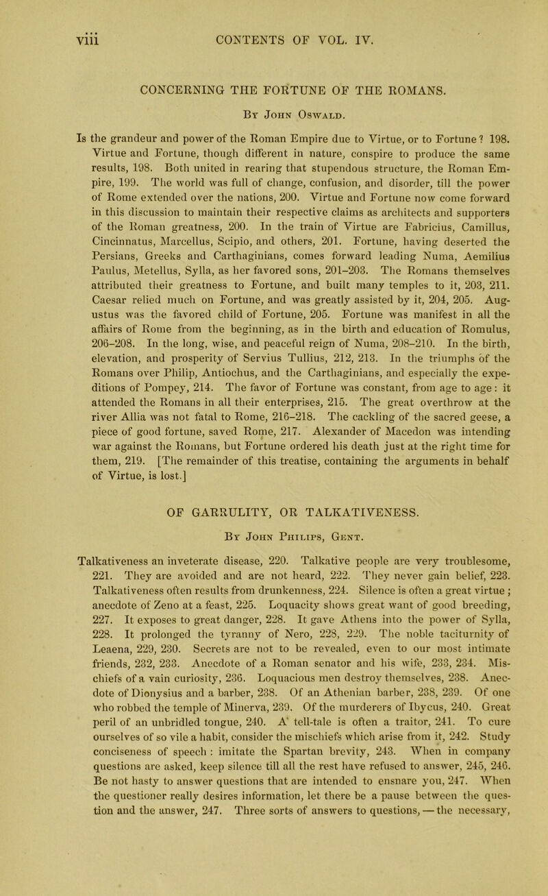 CONCERNING THE FORTUNE OF THE ROMANS. By John Oswald. Is the grandeur and power of the Roman Empire due to Virtue, or to Fortune? 198. Virtue and Fortune, though different in nature, conspire to produce the same results, 198. Both united in rearing that stupendous structure, the Roman Em- pire, 199. The world was full of change, confusion, and disorder, till the power of Rome extended over the nations, 200. Virtue and Fortune now come forward in this discussion to maintain their respective claims as architects and supporters of the Roman greatness, 200. In the train of Virtue are Fabricius, Camillus, Cincinnatus, Mareellus, Scipio, and others, 201. Fortune, having deserted the Persians, Greeks and Carthaginians, comes forward leading Numa, Aemilius Paulus, Metellus, Sylla, as her favored sons, 201-203. The Romans themselves attributed their greatness to Fortune, and built many temples to it, 203, 211. Caesar relied much on Fortune, and was greatly assisted by it, 204, 205. Aug- ustus was the favored child of Fortune, 205. Fortune was manifest in all the affairs of Rome from the beginning, as in the birth and education of Romulus, 206-208. In the long, wise, and peaceful reign of Numa, 208-210. In the birth, elevation, and prosperity of Servius Tullius, 212, 213. In the triumphs of the Romans over Philip, Antioehus, and the Carthaginians, and especially the expe- ditions of Pompey, 214. The favor of Fortune was constant, from age to age: it attended the Romans in all their enterprises, 215. The great overthrow at the river Allia was not fatal to Rome, 216-218. The cackling of the sacred geese, a piece of good fortune, saved Rome, 217. Alexander of Macedon was intending war against the Romans, but Fortune ordered his death just at the right time for them, 219. [The remainder of this treatise, containing the arguments in behalf of Virtue, is lost.] OF GARRULITY, OR TALKATIVENESS. By John Philips, Gent. Talkativeness an inveterate disease, 220. Talkative people are very troublesome, 221. They are avoided and are not heard, 222. They never gain belief, 223. Talkativeness often results from drunkenness, 224. Silence is often a great virtue ; anecdote of Zeno at a feast, 225. Loquacity shows great want of good breeding, 227. It exposes to great danger, 228. It gave Athens into the power of Sylla, 228. It prolonged the tyranny of Nero, 228, 229. The noble taciturnity of Leaena, 229, 230. Secrets are not to be revealed, even to our most intimate friends, 232, 233. Anecdote of a Roman senator and his wife, 233, 234. Mis- chiefs of a vain curiosity, 236. Loquacious men destroy themselves, 238. Anec- dote of Dionysius and a barber, 238. Of an Athenian barber, 238, 239. Of one who robbed the temple of Minerva, 239. Of the murderers of Ibycus, 240. Great peril of an unbridled tongue, 240. A’ tell-tale is often a traitor, 241. To cure ourselves of so vile a habit, consider the mischiefs which arise from it, 242. Study conciseness of speech : imitate the Spartan brevity, 243. When in company questions are asked, keep silence till all the rest have refused to answer, 245, 246. Be not hasty to answer questions that are intended to ensnare you, 247. When the questioner really desires information, let there be a pause between the ques- tion and the answer, 247. Three sorts of answers to questions, — the necessary,