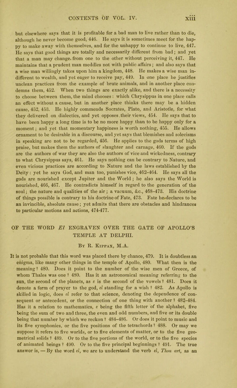 but elsewhere says that it is profitable for a bad man to live rather than to die, although he never become good, 446. He says it is sometimes meet for the hap- py to make away with themselves, and for the unhappy to continue to live, 447. He says that good things are totally and necessarily different from bad; and yet that a man may change, from one to the other without perceiving it, 447. He maintains that a prudent man meddles not with public affairs; and also says that a wise man willingly takes upon him a kingdom, 448. He makes a wise man in- different to wealth, and yet eager to receive pay, 449. In one place he justifies unclean practices from the example of brute animals, and in another place con- demns them, 452. When two things are exactly alike, and there is a necessity to choose between them, the mind chooses : which Chrysippus in one place calls an effect without a cause, but in another place thinks there may be a hidden cause, 452, 453. He highly commends Socrates, Plato, and Aristotle, for what they delivered on dialectics, and yet opposes .their views, 454. He says that to have been happy a long time is to be no more happy than to be happy only for a moment; and yet that momentary happiness is worth nothing, 455. He allows ornament to be desirable in a discourse, and yet says that blemishes and solecisms in speaking are not to be regarded, 456. He applies to the gods terms of high praise, but makes them the authors of slaughter and carnage, 460. If the gods are the authors of war they are also the authors of vice and wickedness, contrary to what Chrysippus says, 461. He says nothing can be contrary to Nature, and even vicious practices are according to Nature and the laws established by the Deity: yet he says God, and man too, punishes vice, 462-464. He says all the gods are nourished except Jupiter and the World ; he also says the World is nourished, 466, 467. He contradicts himself in regard to the generation of the soul; the nature and qualities of the air ; a vacuum, &c., 468-473. His doctrine of things possible is contrary to his doctrine of Fate, 473. Fate lie. declares to be an invincible, absolute cause; yet admits that there are obstacles and hindrances to particular motions and actions, 474-477. OF THE WORD El ENGRAVEN OVER THE GATE OF APOLLO’S TEMPLE AT DELPHI. By R. Kippax, M.A. It is not probable that this word was placed there by chance, 479. It is doubtless an enigma, like many other things in the temple of Apollo, 480. What then is the meaning! 480. Does it point to the number of the wise men of Greece, of whom Thales was one 1 480. Has it an astronomical meaning referring to the sun, the second of the planets, as e is the second of the vowels 1 481. Does it denote a form of prayer to the god, el standing for a wish 1 482. As Apollo is skilled in logic, does el refer to that science, denoting the dependence of con- sequent or antecedent, or the connection of one thing with another 1 482-484. Has it a relation to mathematics, e being the fifth letter of the alphabet, five being the sum of two and three, the even and odd numbers, and five or its double being that number by which we reckon ? 484-486. Or does it point to music and its five symphonies, or the five positions of the tetrachords ? 488. Or may we suppose it refers to five worlds, or to five elements of matter, or to the five geo- metrical solids ? 489. Or to the five portions of the world, or to the five species of animated beings 1 490. Or to the five principal beginnings ? 491. The true answor is, — By the word el, we are to understand the verb d, Thou art, as an