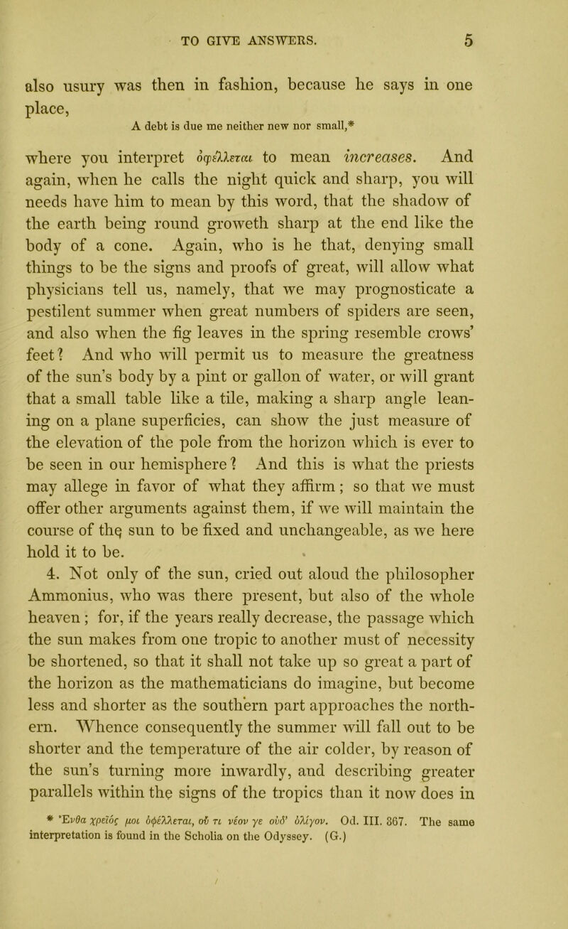 also usury was then in fashion, because he says in one place, A debt is due me neither new nor small,* where you interpret ocp&lercu to mean increases. And again, when he calls the night quick and sharp, you will needs have him to mean by this word, that the shadow of the earth being round groweth sharp at the end like the body of a cone. Again, who is he that, denying small things to be the signs and proofs of great, will allow what physicians tell us, namely, that we may prognosticate a pestilent summer when great numbers of spiders are seen, and also when the fig leaves in the spring resemble crows’ feetl And who will permit us to measure the greatness of the sun’s body by a pint or gallon of water, or will grant that a small table like a tile, making a sharp angle lean- ing on a plane superficies, can ,sliow the just measure of the elevation of the pole from the horizon which is ever to be seen in our hemisphere 1 And this is what the priests may allege in favor of what they affirm; so that we must offer other arguments against them, if we will maintain the course of thq sun to be fixed and unchangeable, as we here hold it to be. 4. Not only of the sun, cried out aloud the philosopher Ammonius, who was there present, but also of the whole heaven; for, if the years really decrease, the passage which the sun makes from one tropic to another must of necessity be shortened, so that it shall not take up so great a part of the horizon as the mathematicians do imagine, but become less and shorter as the southern part approaches the north- ern. Whence consequently the summer will fall out to be shorter and the temperature of the air colder, by reason of the sun’s turning more inwardly, and describing greater parallels within the signs of the tropics than it now does in * ’EvQa xptioc fj.oi btyeXherai, ov tl veov ye ovd’ oX'cyov. Od. III. 367. The same interpretation is found in the Scholia on the Odyssey. (G.)