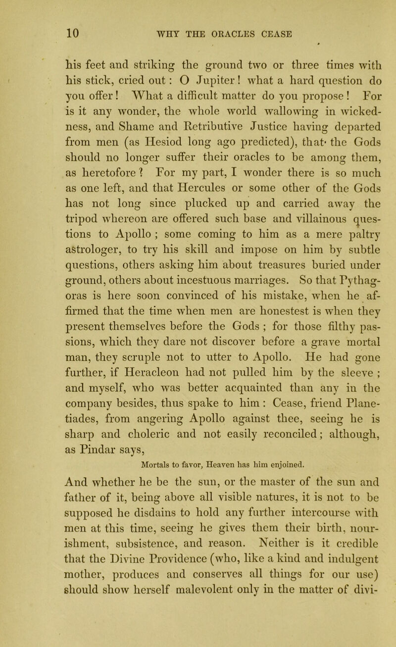 his feet and striking the ground two or three times with his stick, cried out : O Jupiter! what a hard question do you offer! What a difficult matter do you propose ! For is it any wonder, the whole world wallowing in wicked- ness, and Shame and Retributive Justice having departed from men (as Hesiod long ago predicted), that- the Gods should no longer suffer their oracles to be among them, as heretofore ] For my part, I wonder there is so much as one left, and that Hercules or some other of the Gods has not long since plucked up and carried away the tripod whereon are offered such base and villainous ques- tions to Apollo ; some coming to him as a mere paltry astrologer, to try his skill and impose on him by subtle questions, others asking him about treasures buried under ground, others about incestuous marriages. So that Pythag- oras is here soon convinced of his mistake, when he af- firmed that the time when men are honestest is when they present themselves before the Gods ; for those filthy pas- sions, which they dare not discover before a grave mortal man, they scruple not to utter to Apollo. He had gone further, if Heracleon had not pulled him by the sleeve ; and myself, who was better acquainted than any in the company besides, thus spake to him : Cease, friend Plane- tiades, from angering Apollo against thee, seeing he is sharp and choleric and not easily reconciled; although, as Pindar says, Mortals to favor, Heaven has him enjoined. And whether he be the sun, or the master of the sun and father of it, being above all visible natures, it is not to be supposed he disdains to hold any further intercourse with men at this time, seeing he gives them their birth, nour- ishment, subsistence, and reason. Neither is it credible that the Divine Providence (who, like a kind and indulgent mother, produces and conserves all things for our use) should show herself malevolent only in the matter of divi-