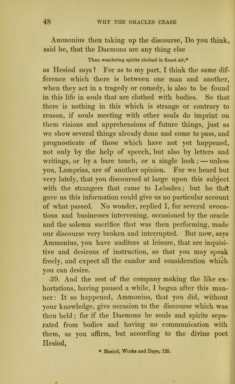 Ammonius then taking up the discourse, Do you think, said he, that the Daemons are any thing else Than wandering spirits clothed in finest air,* as Hesiod says'? For as to my part, I think the same dif- ference which there is between one man and another, when they act in a tragedy or comedy, is also to be found in this life in souls that are clothed with bodies. So that there is nothing in this which is strange or contrary to reason, if souls meeting with other souls do imprint on them visions and apprehensions of future things, just as we show several things already done and come to pass, and prognosticate of those which have not yet happened, not only by the help of speech, but also by letters and writings, or by a bare touch, or a single look ; — unless you, Lamprias, are of another opinion. For we heard but very lately, that you discoursed at large upon this subject with the strangers that came to Lebadea; but he that gave us this information could give us no particular account of what passed. No wonder, replied I, for several avoca- tions and businesses intervening, occasioned by the oracle and the solemn sacrifice that was then performing, made our discourse very broken and interrupted. But now, says Ammonius, you have auditors at leisure, that are inquisi- tive and desirous of instruction, so that you may speak freely, and expect all the candor and consideration which you can desire. 1 -39. And the rest of the company making the like ex- hortations, having paused a while, I began after this man- ner: It so happened, Ammonius, that you did, without your knowledge, give occasion to the discourse which was then held; for if the Daemons be souls and spirits sepa- rated from bodies and having no communication with them, as you affirm, but according to the divine poet Hesiod, * Hesiod, Works and Days, 125.