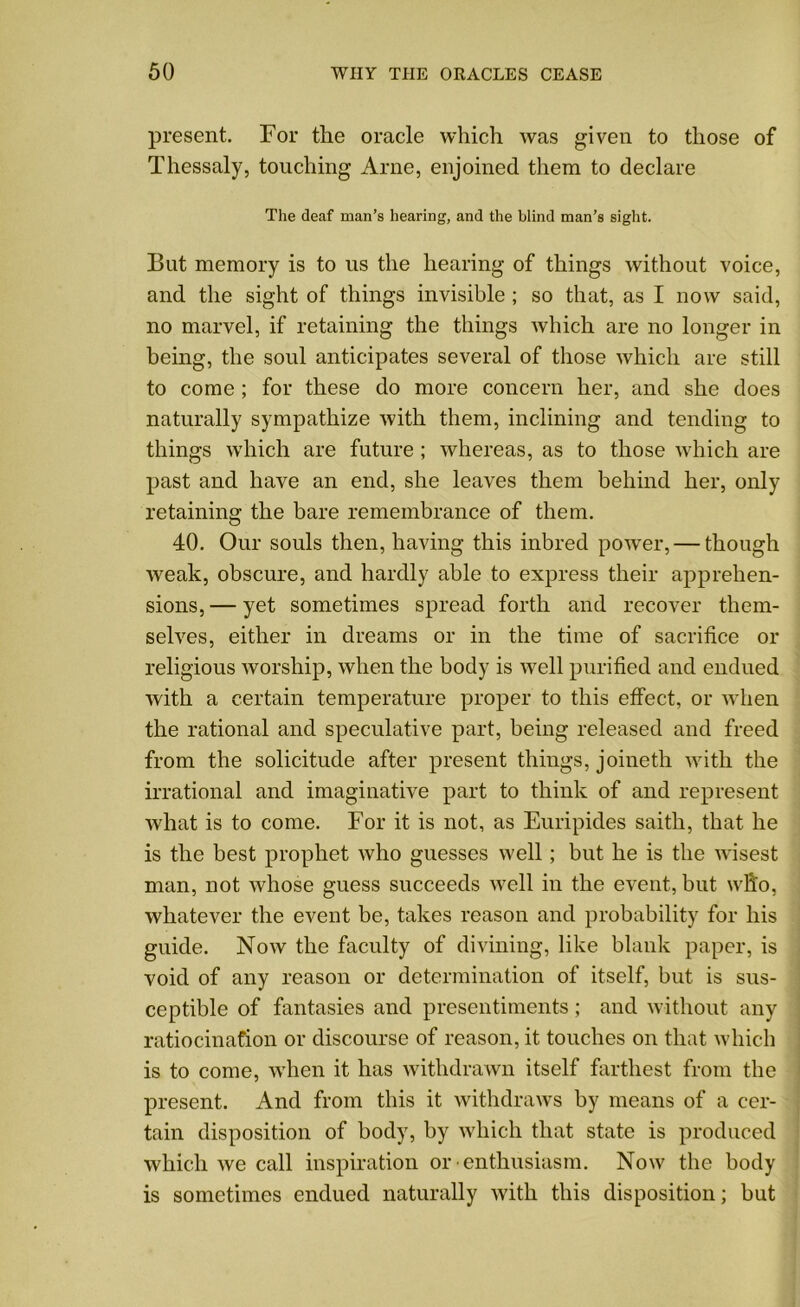 present. For the oracle which was given to those of Thessaly, touching Arne, enjoined them to declare The deaf man’s hearing, and the blind man’s sight. But memory is to us the hearing of things without voice, and the sight of things invisible ; so that, as I now said, no marvel, if retaining the things which are no longer in being, the soul anticipates several of those which are still to come ; for these do more concern her, and she does naturally sympathize with them, inclining and tending to things which are future ; whereas, as to those which are past and have an end, she leaves them behind her, only retaining the bare remembrance of them. 40. Our souls then, having this inbred power, — though weak, obscure, and hardly able to express their apprehen- sions,— yet sometimes spread forth and recover them- selves, either in dreams or in the time of sacrifice or religious worship, when the body is well purified and endued with a certain temperature proper to this effect, or when the rational and speculative part, being released and freed from the solicitude after present things, joineth with the irrational and imaginative part to think of and represent what is to come. For it is not, as Euripides saith, that he is the best prophet who guesses well; but he is the wisest man, not whose guess succeeds well in the event, but who, whatever the event be, takes reason and probability for his guide. Now the faculty of divining, like blank paper, is void of any reason or determination of itself, but is sus- ceptible of fantasies and presentiments; and without any ratiocination or discourse of reason, it touches on that which is to come, when it has withdrawn itself farthest from the present. And from this it withdraws by means of a cer- tain disposition of body, by which that state is produced which we call inspiration or •enthusiasm. Now the body is sometimes endued naturally with this disposition; but