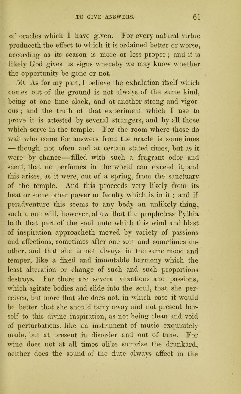 of oracles which I have given. For every natural virtue produceth the effect to which it is ordained better or worse, according as its season is more or less proper ; and it is likely God gives us signs whereby we may know whether the opportunity be gone or not. 50. As for my part, I believe the exhalation itself which comes out of the ground is not always of the same kind, being at one time slack, and at another strong and vigor- ous ; and the truth of that experiment which I use to prove it is attested by several strangers, and by all those which serve in the temple. For the room where those do wait who come for answers from the oracle is sometimes — though not often and at certain stated times, but as it were by chance — filled with such a fragrant odor and scent, that no perfumes in the world can exceed it, and this arises, as it were, out of a spring, from the sanctuary of the temple. And this proceeds very likely from its heat or some other power or faculty which is in it ; and if peradventure this seems to any body an unlikely thing, such a one will, however, allow that the prophetess Pythia hath that part of the soul unto which this wind and blast of inspiration approacheth moved by variety of passions and affections, sometimes after one sort and sometimes an- other, and that she is not always in the same mood and temper, like a fixed and immutable harmony which the least alteration or change of such and such proportions destroys. For there are several vexations and passions, which agitate bodies and slide into the soul, that she per- ceives, but more that she does not, in which case it would be better that she should tarry away and not present her- self to this divine inspiration, as not being clean and void of perturbations, like an instrument of music exquisitely made, but at present in disorder and out of tune. For wine does not at all times alike surprise the drunkard, neither does the sound of the flute always affect in the