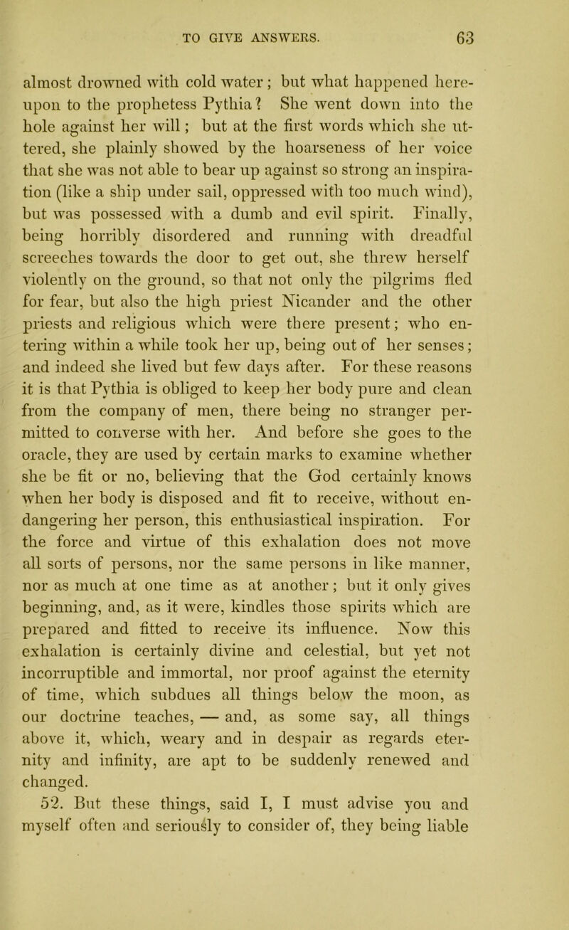 almost drowned with cold water ; but what happened here- upon to the prophetess Pythia? She went down into the hole against her will; but at the first words which she ut- tered, she plainly showed by the hoarseness of her voice that she was not able to bear up against so strong an inspira- tion (like a ship under sail, oppressed with too much wind), but was possessed with a dumb and evil spirit. Finally, being horribly disordered and running with dreadful screeches towards the door to get out, she threw herself violently on the ground, so that not only the pilgrims fled for fear, but also the high priest Nicander and the other priests and religious which were there present; who en- tering within a while took her up, being out of her senses; and indeed she lived but few days after. For these reasons it is that Pythia is obliged to keep her body pure and clean from the company of men, there being no stranger per- mitted to converse with her. And before she goes to the oracle, they are used by certain marks to examine whether she be fit or no, believing that the God certainly knows when her body is disposed and fit to receive, without en- dangering her person, this enthusiastical inspiration. For the force and virtue of this exhalation does not move all sorts of persons, nor the same persons in like manner, nor as much at one time as at another; but it only gives beginning, and, as it were, kindles those spirits which are prepared and fitted to receive its influence. Now this exhalation is certainly divine and celestial, but yet not incorruptible and immortal, nor proof against the eternity of time, which subdues all things below the moon, as our doctrine teaches, — and, as some say, all things above it, which, weary and in despair as regards eter- nity and infinity, are apt to be suddenly renewed and changed. 52. But these things, said I, I must advise you and myself often and seriously to consider of, they being liable