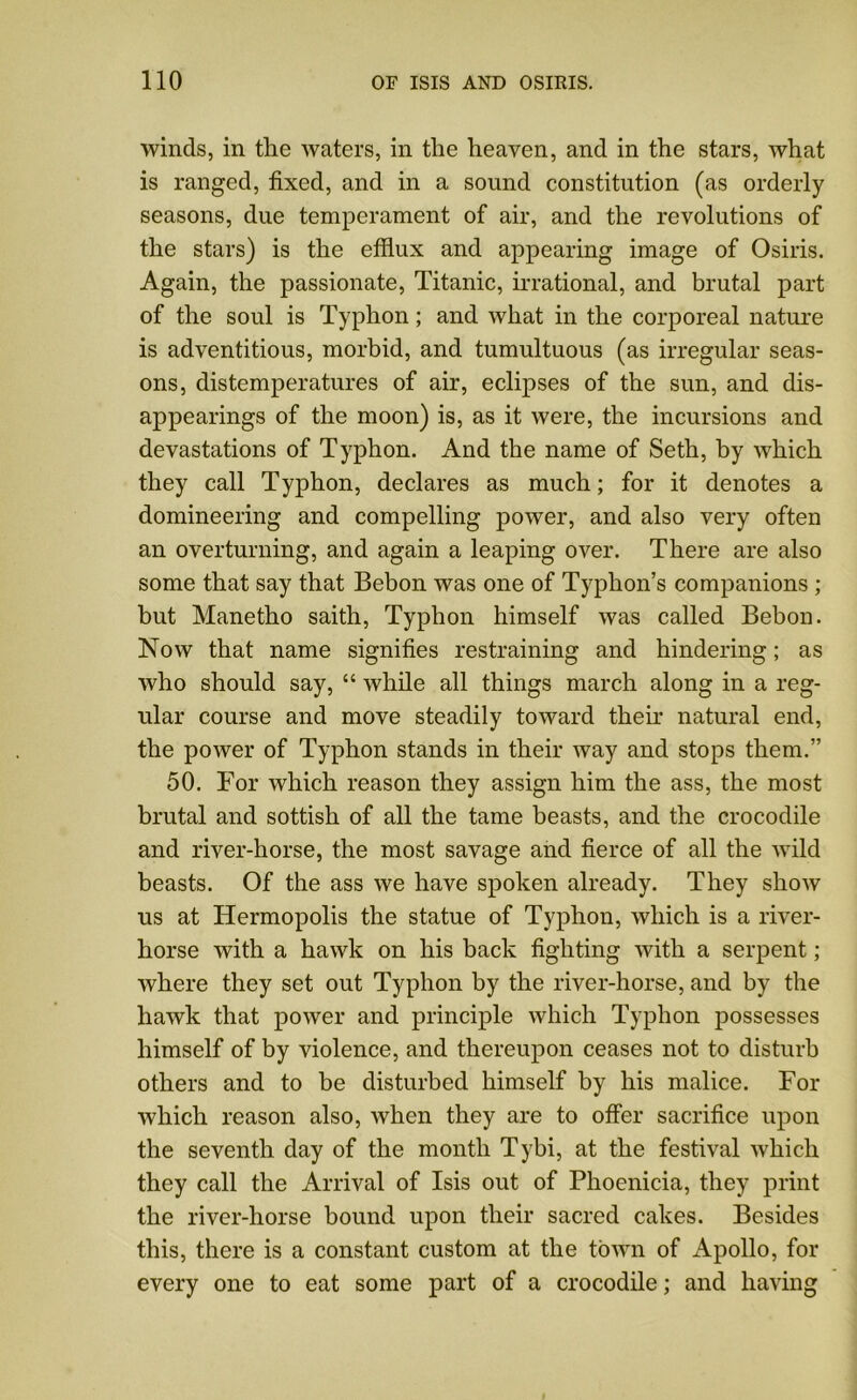 winds, in the waters, in the heaven, and in the stars, what is ranged, fixed, and in a sound constitution (as orderly seasons, due temperament of air, and the revolutions of the stars) is the efflux and appearing image of Osiris. Again, the passionate, Titanic, irrational, and brutal part of the soul is Typhon; and what in the corporeal nature is adventitious, morbid, and tumultuous (as irregular seas- ons, distemperatures of air, eclipses of the sun, and dis- appearings of the moon) is, as it were, the incursions and devastations of Typhon. And the name of Seth, by which they call Typhon, declares as much; for it denotes a domineering and compelling power, and also very often an overturning, and again a leaping over. There are also some that say that Bebon was one of Typhon’s companions ; but Manetho saith, Typhon himself was called Bebon. Now that name signifies restraining and hindering; as who should say, “ while all things march along in a reg- ular course and move steadily toward their natural end, the power of Typhon stands in their way and stops them.” 50. For which reason they assign him the ass, the most brutal and sottish of all the tame beasts, and the crocodile and river-horse, the most savage and fierce of all the wild beasts. Of the ass we have spoken already. They show us at ITermopolis the statue of Typhon, which is a river- horse with a hawk on his back fighting with a serpent; where they set out Typhon by the river-horse, and by the hawk that power and principle which Typhon possesses himself of by violence, and thereupon ceases not to disturb others and to be disturbed himself by his malice. For which reason also, when they are to offer sacrifice upon the seventh day of the month Tybi, at the festival which they call the Arrival of Isis out of Phoenicia, they print the river-horse bound upon their sacred cakes. Besides this, there is a constant custom at the town of Apollo, for every one to eat some part of a crocodile; and having