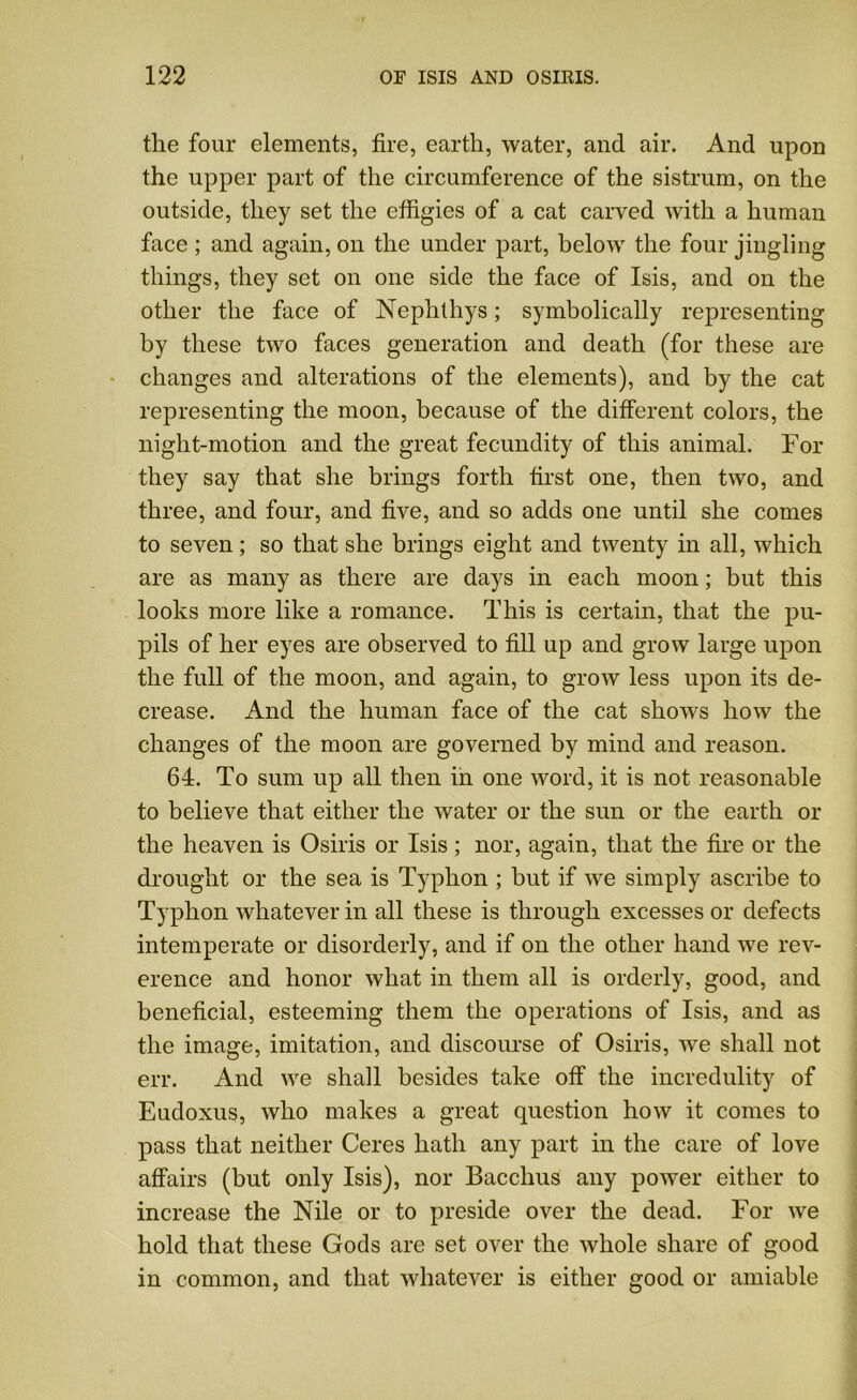 the four elements, fire, earth, water, and air. And upon the upper part of the circumference of the sistrum, on the outside, they set the effigies of a cat carved with a human face; and again, on the under part, below the four jingling things, they set on one side the face of Isis, and on the other the face of Nephthys; symbolically representing by these two faces generation and death (for these are changes and alterations of the elements), and by the cat representing the moon, because of the different colors, the night-motion and the great fecundity of this animal. For they say that she brings forth first one, then two, and three, and four, and five, and so adds one until she comes to seven; so that she brings eight and twenty in all, which are as many as there are days in each moon; but this looks more like a romance. This is certain, that the pu- pils of her eyes are observed to fill up and grow large upon the full of the moon, and again, to grow less upon its de- crease. And the human face of the cat shows how the changes of the moon are governed by mind and reason. 64. To sum up all then in one word, it is not reasonable to believe that either the water or the sun or the earth or the heaven is Osiris or Isis ; nor, again, that the fire or the drought or the sea is Typhon ; but if we simply ascribe to Typhon whatever in all these is through excesses or defects intemperate or disorderly, and if on the other hand we rev- erence and honor what in them all is orderly, good, and beneficial, esteeming them the operations of Isis, and as the image, imitation, and discourse of Osiris, we shall not err. And we shall besides take off the incredulity of Eudoxus, who makes a great question how it comes to pass that neither Ceres hath any part in the care of love affairs (but only Isis), nor Bacchus any power either to increase the Nile or to preside over the dead. For we hold that these Gods are set over the whole share of good in common, and that whatever is either good or amiable