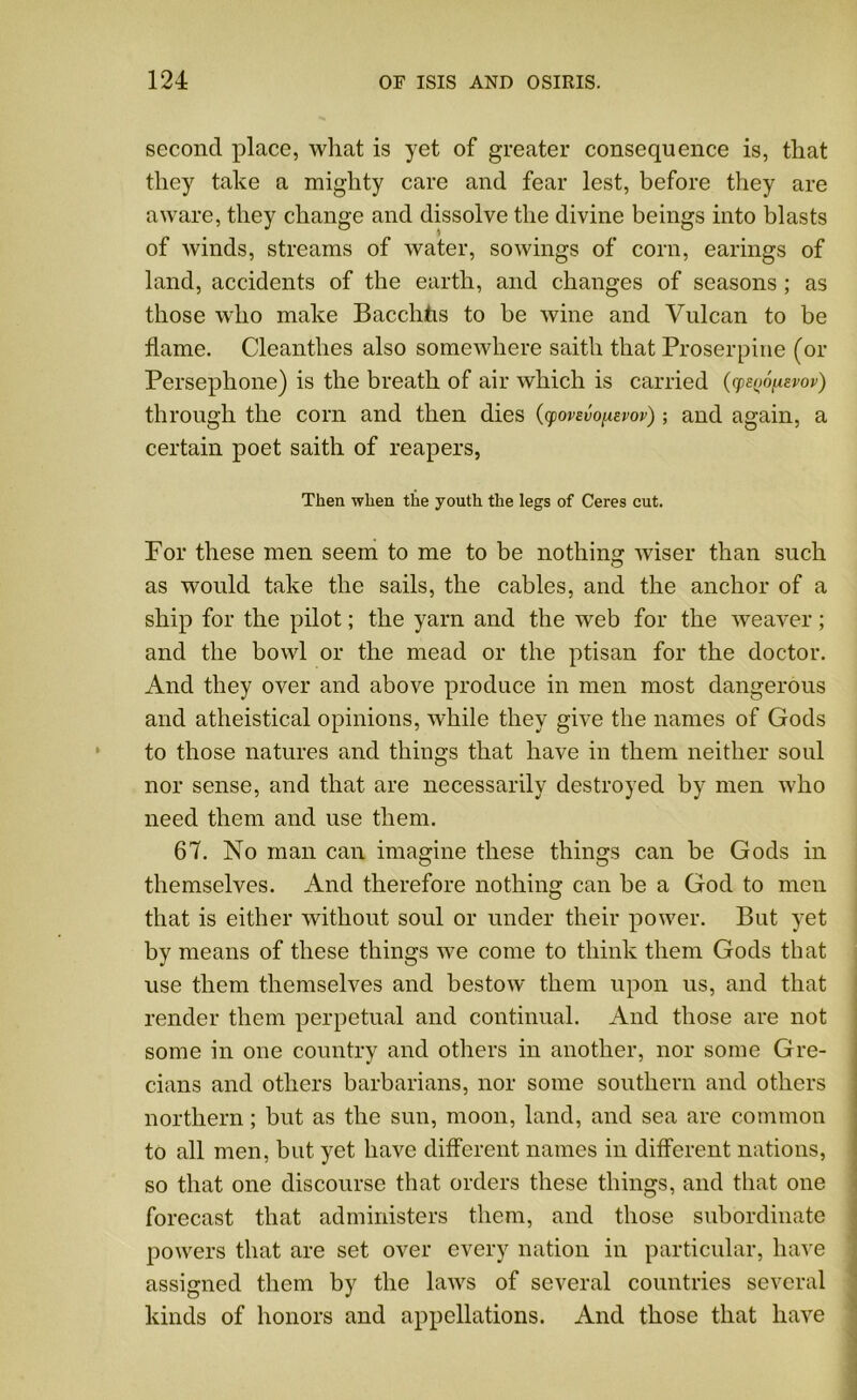 second place, what is yet of greater consequence is, that they take a mighty care and fear lest, before they are aware, they change and dissolve the divine beings into blasts of winds, streams of water, sowings of corn, earings of land, accidents of the earth, and changes of seasons ; as those who make Bacchhs to be wine and Vulcan to be flame. Cleanthes also somewhere saith that Proserpine (or Persephone) is the breath of air which is carried (cpenofiavov) through the corn and then dies (yovavopiavov); and again, a certain poet saith of reapers, Then when the youth the legs of Ceres cut. For these men seem to me to be nothing wiser than such as would take the sails, the cables, and the anchor of a ship for the pilot; the yarn and the web for the weaver; and the bowl or the mead or the ptisan for the doctor. And they over and above produce in men most dangerous and atheistical opinions, while they give the names of Gods to those natures and things that have in them neither soul nor sense, and that are necessarily destroyed by men who need them and use them. 67. No man can imagine these things can be Gods in themselves. And therefore nothing can be a God to men that is either without soul or under their power. But yet by means of these things we come to think them Gods that use them themselves and bestow them upon us, and that render them perpetual and continual. And those are not some in one country and others in another, nor some Gre- cians and others barbarians, nor some southern and others northern; but as the sun, moon, land, and sea are common to all men, but yet have different names in different nations, so that one discourse that orders these things, and that one forecast that administers them, and those subordinate powers that are set over every nation in particular, have assigned them by the laws of several countries several kinds of honors and appellations. And those that have