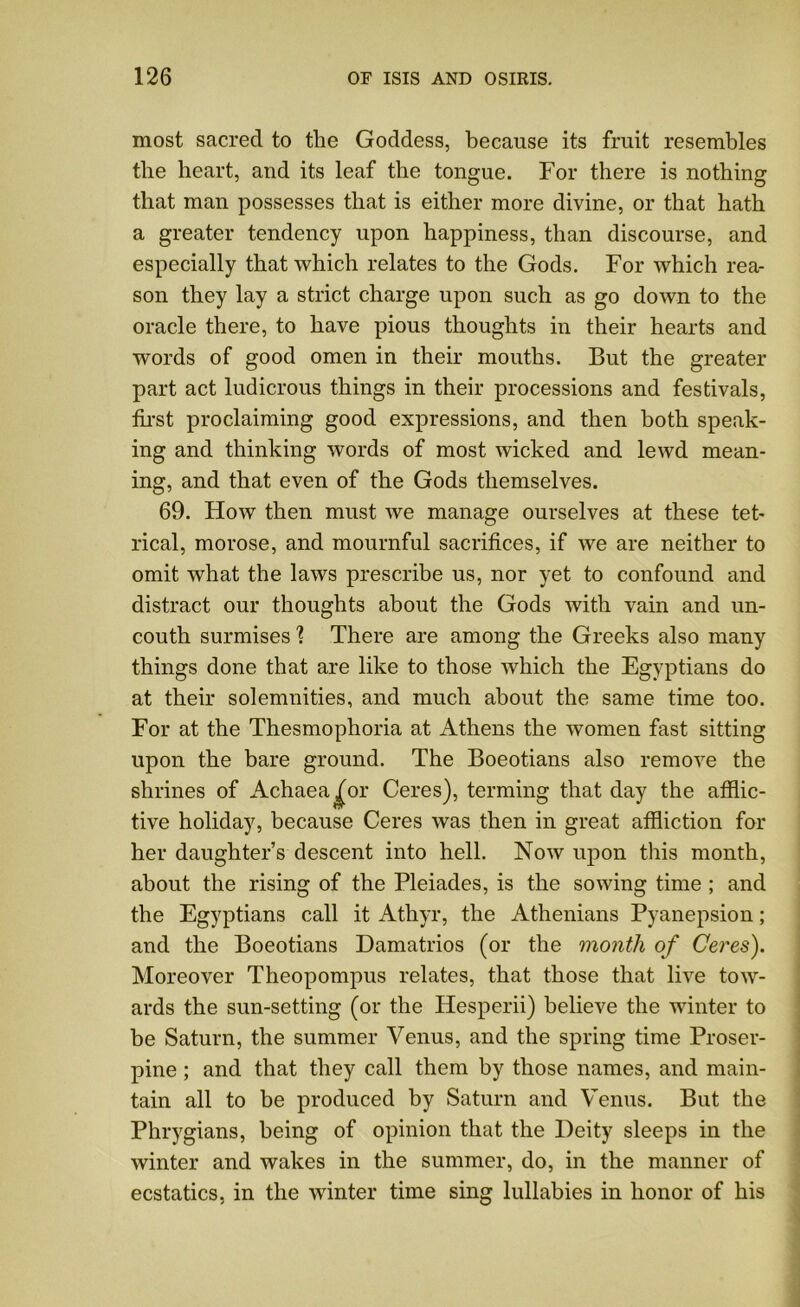 most sacred to the Goddess, because its fruit resembles the heart, and its leaf the tongue. For there is nothing that man possesses that is either more divine, or that hath a greater tendency upon happiness, than discourse, and especially that which relates to the Gods. For which rea- son they lay a strict charge upon such as go down to the oracle there, to have pious thoughts in their hearts and words of good omen in their mouths. But the greater part act ludicrous things in their processions and festivals, first proclaiming good expressions, and then both speak- ing and thinking words of most wicked and lewd mean- ing, and that even of the Gods themselves. 69. How then must we manage ourselves at these tet- rical, morose, and mournful sacrifices, if we are neither to omit what the laws prescribe us, nor yet to confound and distract our thoughts about the Gods with vain and un- couth surmises 1 There are among the Greeks also many things done that are like to those which the Egyptians do at their solemnities, and much about the same time too. For at the Thesmophoria at Athens the women fast sitting upon the bare ground. The Boeotians also remove the shrines of Achaea^or Ceres), terming that day the afflic- tive holiday, because Ceres was then in great affliction for her daughter’s descent into hell. Now upon this month, about the rising of the Pleiades, is the sowing time ; and the Egyptians call it Athyr, the Athenians Pyanepsion; and the Boeotians Damatrios (or the month of Ceres). Moreover Theopompus relates, that those that live tow- ards the sun-setting (or the Hesperii) believe the winter to be Saturn, the summer Venus, and the spring time Proser- pine ; and that they call them by those names, and main- tain all to be produced by Saturn and Venus. But the Phrygians, being of opinion that the Deity sleeps in the winter and wakes in the summer, do, in the manner of ecstatics, in the winter time sing lullabies in honor of his