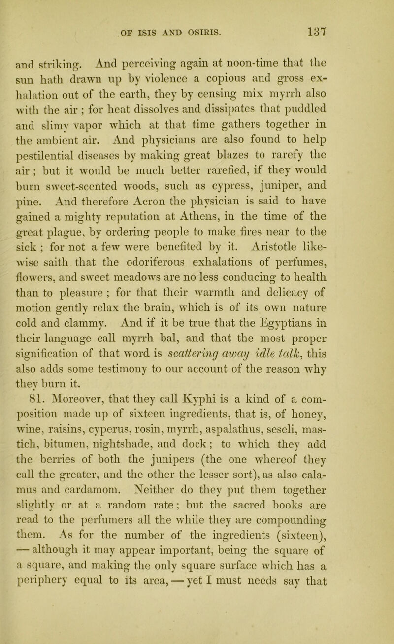 and striking. And perceiving again at noon-time that the sun hath drawn up by violence a copious and gross ex- halation out of the earth, they by censing mix myrrh also with the air ; for heat dissolves and dissipates that puddled and slimy vapor which at that time gathers together in the ambient air. And physicians are also found to help pestilential diseases by making great blazes to rarefy the air ; but it would be much better rarefied, if they would burn sweet-scented woods, such as cypress, juniper, and pine. And therefore Acron the physician is said to have gained a mighty reputation at Athens, in the time of the great plague, by ordering people to make fires near to the sick ; for not a few were benefited by it. Aristotle like- wise saith that the odoriferous exhalations of perfumes, flowers, and sweet meadows are no less conducing to health than to pleasure ; for that their warmth and delicacy of motion gently relax the brain, which is of its own nature cold and clammy. And if it be true that the Egyptians in their language call myrrh bal, and that the most proper signification of that word is scattering away idle talk, this also adds some testimony to our account of the reason why they burn it. 81. Moreover, that they call Kyplii is a kind of a com- position made up of sixteen ingredients, that is, of honey, wine, raisins, cyperus, rosin, myrrh, aspalathus, seseli, mas- tich, bitumen, nightshade, and dock; to which they add the berries of both the junipers (the one whereof they call the greater, and the other the lesser sort), as also cala- mus and cardamom. Neither do they put them together slightly or at a random rate; but the sacred books are read to the perfumers all the while they are compounding them. As for the number of the ingredients (sixteen), — although it may appear important, being the square of a square, and making the only square surface which has a periphery equal to its area, — yet I must needs say that