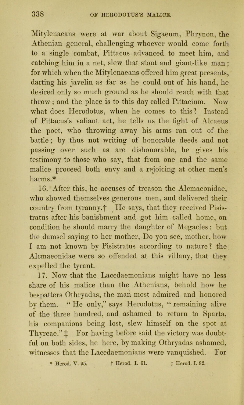 Mitylenaeans were at war about Sigaeum, Phrynon, the Athenian general, challenging whoever would come forth to a single combat, Pittacus advanced to meet him, and catching him in a net, slew that stout and giant-like man; for which when the Mitylenaeans offered him great presents, darting his javelin as far as he could out of his hand, he desired only so much ground as he should reach with that throw; and the place is to this day called Pittacium. Now what does Herodotus, when he comes to this? Instead of Pittacus’s valiant act, he tells us the fight of Alcaeus the poet, who throwing away his arms ran out of the battle; by thus not writing of honorable deeds and not passing over such as are dishonorable, he gives his testimony to those who say, that from one and the same malice proceed both envy and a rejoicing at other men’s harms.* 16. After this, he accuses of treason the Alcmaeonidae, who showed themselves generous men, and delivered their country from tyranny.*)* He says, that they received Pisis- tratus after his banishment and got him called home, on condition he should marry the daughter of Megacles ; but the damsel saying to her mother, Do you see, mother, how I am not known by Pisistratus according to nature ? the Alcmaeonidae were so offended at this villany, that they expelled the tyrant. 17. Now that the Lacedaemonians might have no less share of his malice than the Athenians, behold how he bespatters Othryadas, the man most admired and honored by them. “ He only,” says Herodotus, “ remaining alive of the three hundred, and ashamed to return to Sparta, his companions being lost, slew himself on the spot at Thyreae.” J For having before said the victory was doubt- ful on both sides, he here, by making Othryadas ashamed, witnesses that the Lacedaemonians were vanquished. For