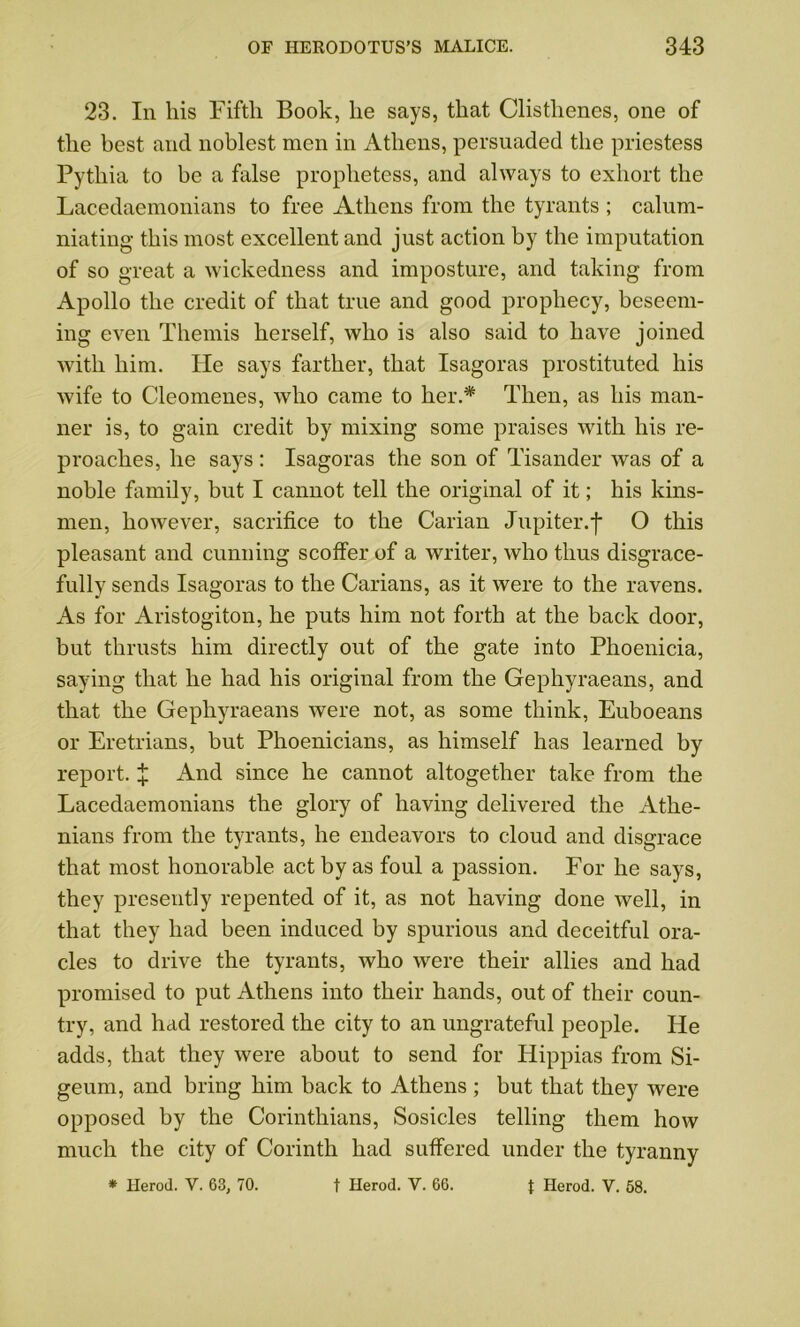 23. In his Fifth Book, he says, that Clisthenes, one of the best and noblest men in Athens, persuaded the priestess Pythia to be a false prophetess, and always to exhort the Lacedaemonians to free Athens from the tyrants ; calum- niating this most excellent and just action by the imputation of so great a wickedness and imposture, and taking from Apollo the credit of that true and good prophecy, beseem- ing even Themis herself, who is also said to have joined with him. He says farther, that Isagoras prostituted his wife to Cleomenes, who came to her A Then, as his man- ner is, to gain credit by mixing some praises with his re- proaches, he says : Isagoras the son of Tisander was of a noble family, but I cannot tell the original of it; his kins- men, however, sacrifice to the Carian Jupiter.j* O this pleasant and cunning scoffer of a writer, who thus disgrace- fully sends Isagoras to the Carians, as it were to the ravens. As for Aristogiton, he puts him not forth at the back door, but thrusts him directly out of the gate into Phoenicia, saying that he had his original from the Gephyraeans, and that the Gephyraeans were not, as some think, Euboeans or Eretrians, but Phoenicians, as himself has learned by report. £ And since he cannot altogether take from the Lacedaemonians the glory of having delivered the Athe- nians from the tyrants, he endeavors to cloud and disgrace that most honorable act by as foul a passion. For he says, they presently repented of it, as not having done well, in that they had been induced by spurious and deceitful ora- cles to drive the tyrants, who were their allies and had promised to put Athens into their hands, out of their coun- try, and had restored the city to an ungrateful people. He adds, that they were about to send for Hippias from Si- geum, and bring him back to Athens ; but that they were opposed by the Corinthians, Sosicles telling them how much the city of Corinth had suffered under the tyranny