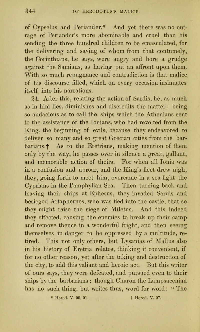 of Cypselus and Periander.* And yet there was no out- rage of Periander’s more abominable and cruel than his sending the three hundred children to be emasculated, for the delivering and saving of whom from that contumely, the Corinthians, he says, were angry and bore a grudge against the Samians, as having put an affront upon them. With so much repugnance and contradiction is that malice of his discourse filled, which on every occasion insinuates itself into his narrations. 24. After this, relating the action of Sardis, he, as much as in him lies, diminishes and discredits the matter; being so audacious as to call the ships which the Athenians sent to the assistance of the Ionians, who had revolted from the King, the beginning of evils,, because they endeavored to deliver so many and so great Grecian cities from the bar- barians, f As to the Eretrians, making mention of them only by the way, he passes over in silence a great, gallant, and memorable action of theirs. For when all Ionia was in a confusion and uproar, and the King’s fleet drew nigh, they, going forth to meet him, overcame in a sea-fight the Cyprians in the Pamphylian Sea. Then turning back and leaving their ships at Ephesus, they invaded Sardis and besieged Artaphernes, who was fled into the castle, that so they might raise the siege of Miletus. And this indeed they effected, causing the enemies to break up their camp and remove thence in a wonderful fright, and then seeing themselves in danger to be oppressed by a multitude, re- tired. This not only others, but Lysanias of Mallus also in his history of Eretria relates, thinking it convenient, if for no other reason, yet after the taking and destruction of the city, to add this valiant and heroic act. But this writer of ours says, they were defeated, and pursued even to their ships by the barbarians ; though Charon the Lampsacenian has no such thing, but writes thus, word for word: “The