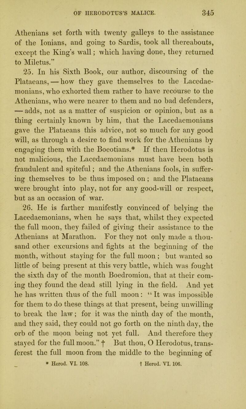 Athenians set forth with twenty galleys to the assistance of the Ionians, and going to Sardis, took all thereabouts, except the King’s wall; which having done, they returned to Miletus.” 25. In his Sixth Book, our author, discoursing of the Plataeans, — how they gave themselves to the Lacedae- monians, who exhorted them rather to have recourse to the Athenians, who were nearer to them and no bad defenders, — adds, not as a matter of suspicion or opinion, but as a thing certainly known by him, that the Lacedaemonians gave the Plataeans this advice, not so much for any good will, as through a desire to find work for the Athenians by engaging them with the Boeotians.* If then Herodotus is not malicious, the Lacedaemonians must have been both fraudulent and spiteful; and the Athenians fools, in suffer- ing themselves to be thus imposed on; and the Plataeans were brought into play, not for any good-will or respect, but as an occasion of war. 26. He is farther manifestly convinced of belying the Lacedaemonians, when he says that, whilst they expected the full moon, they failed of giving their assistance to the Athenians at Marathon. For they not only made a thou- sand other excursions and fights at the beginning of the month, without staying for the full moon ; but wanted so little of being present at this very battle, which was fought the sixth day of the month Boedromion, that at their com- ing they found the dead still lying in the field. And yet he has written thus of the full moon: “It was impossible for them to do these things at that present, being unwilling to break the law; for it was the ninth day of the month, and they said, they could not go forth on the ninth day, the orb of the moon being not yet full. And therefore they stayed for the full moon.” f But thou, O Herodotus, trans- ferest the full moon from the middle to the beginning of