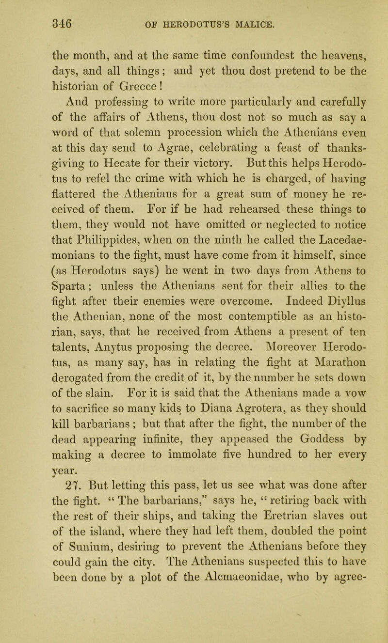 the month, and at the same time confoundest the heavens, days, and all things; and yet thou dost pretend to be the historian of Greece! And professing to write more particularly and carefully of the affairs of Athens, thou dost not so much as say a word of that solemn procession which the Athenians even at this day send to Agrae, celebrating a feast of thanks- giving to Hecate for their victory. But this helps Herodo- tus to refel the crime with which he is charged, of having flattered the Athenians for a great sum of money he re- ceived of them. For if he had rehearsed these things to them, they would not have omitted or neglected to notice that Philippides, when on the ninth he called the Lacedae- monians to the fight, must have come from it himself, since (as Herodotus says) he went in two days from Athens to Sparta; unless the Athenians sent for their allies to the fight after their enemies were overcome. Indeed Diyllus the Athenian, none of the most contemptible as an histo- rian, says, that he received from Athens a present of ten talents, Anytus proposing the decree. Moreover Herodo- tus, as many say, has in relating the fight at Marathon derogated from the credit of it, by the number he sets down of the slain. For it is said that the Athenians made a vow to sacrifice so many kids to Diana Agrotera, as they should kill barbarians ; but that after the fight, the number of the dead appearing infinite, they appeased the Goddess by making a decree to immolate five hundred to her every year. 27. But letting this pass, let us see what was done after the fight. “ The barbarians,” says he, “ retiring back with the rest of their ships, and taking the Eretrian slaves out of the island, where they had left them, doubled the point of Sunium, desiring to prevent the Athenians before they could gain the city. The Athenians suspected this to have been done by a plot of the Alcmaeonidae, who by agree-