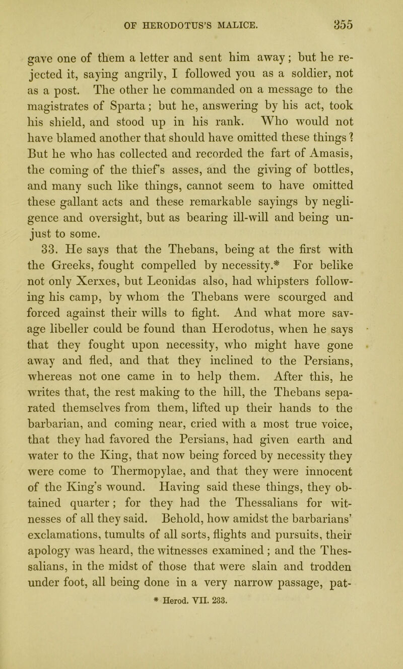 gave one of them a letter and sent him away; but he re- jected it, saying angrily, I followed you as a soldier, not as a post. The other he commanded on a message to the magistrates of Sparta; but he, answering by his act, took his shield, and stood up in his rank. Who would not have blamed another that should have omitted these things 1 But he who has collected and recorded the fart of Amasis, the coming of the thief's asses, and the giving of bottles, and many such like things, cannot seem to have omitted these gallant acts and these remarkable sayings by negli- gence and oversight, but as bearing ill-will and being un- just to some. 33. He says that the Thebans, being at the first with the Greeks, fought compelled by necessity.* For belike not only Xerxes, hut Leonidas also, had Avhipsters follow- ing his camp, by whom the Thebans were scourged and forced against their wills to fight. And what more sav- age libeller could be found than Herodotus, when he says that they fought upon necessity, who might have gone away and fled, and that they inclined to the Persians, whereas not one came in to help them. After this, he writes that, the rest making to the hill, the Thebans sepa- rated themselves from them, lifted up their hands to the barbarian, and coming near, cried with a most true voice, that they had favored the Persians, had given earth and water to the King, that now being forced by necessity they were come to Thermopylae, and that they were innocent of the King’s wound. Having said these things, they ob- tained quarter; for they had the Thessalians for wit- nesses of all they said. Behold, how amidst the barbarians’ exclamations, tumults of all sorts, flights and pursuits, their apology was heard, the witnesses examined; and the Thes- salians, in the midst of those that were slain and trodden under foot, all being done in a very narrow passage, pat-