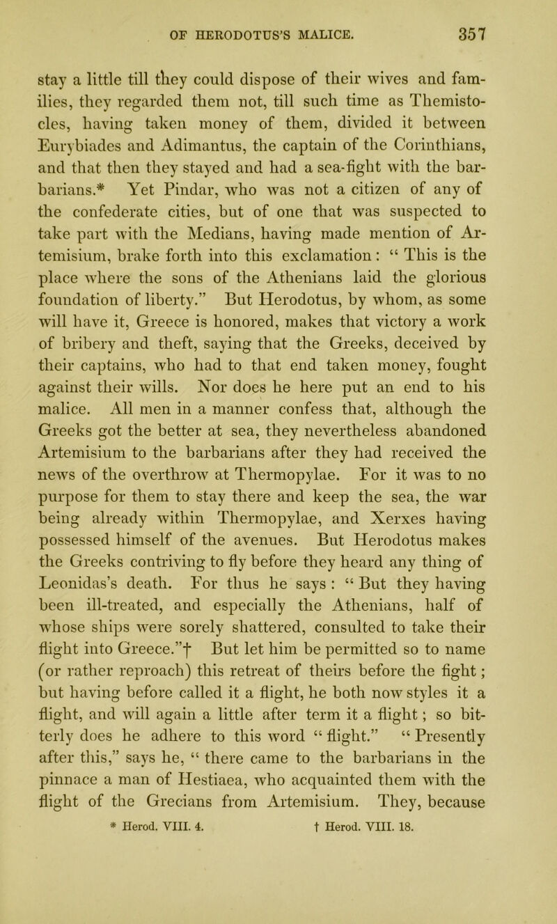 stay a little till tliey could dispose of tlieir wives and fam- ilies, they regarded them not, till such time as Themisto- cles, having taken money of them, divided it between Eurybiades and Adimantus, the captain of the Corinthians, and that then they stayed and had a sea-fight with the bar- barians.* Yet Pindar, who was not a citizen of any of the confederate cities, but of one that was suspected to take part with the Medians, having made mention of Ar- temisium, brake forth into this exclamation: “ This is the place where the sons of the Athenians laid the glorious foundation of liberty.” But Herodotus, by whom, as some will have it, Greece is honored, makes that victory a Avork of bribery and theft, saying that the Greeks, deceived by their captains, Avho had to that end taken money, fought against their wills. Nor does he here put an end to his malice. All men in a manner confess that, although the Greeks got the better at sea, they nevertheless abandoned Artemisium to the barbarians after they had received the news of the overthrow at Thermopylae. For it was to no purpose for them to stay there and keep the sea, the Avar being already within Thermopylae, and Xerxes having possessed himself of the avenues. But Herodotus makes the Greeks contriving to fly before they heard any thing of Leonidas’s death. For thus he says : “ But they having been ill-treated, and especially the Athenians, half of whose ships Avere sorely shattered, consulted to take their flight into Greece.”! But let him be permitted so to name (or rather reproach) this retreat of theirs before the fight; but having before called it a flight, he both noAv styles it a flight, and will again a little after term it a flight; so bit- terly does he adhere to this Avord “ flight.” “ Presently after this,” says he, “ there came to the barbarians in the pinnace a man of Ilestiaea, Avho acquainted them with the flight of the Grecians from Artemisium. They, because * Herod. VIII. 4. t Herod. VIII. 18.