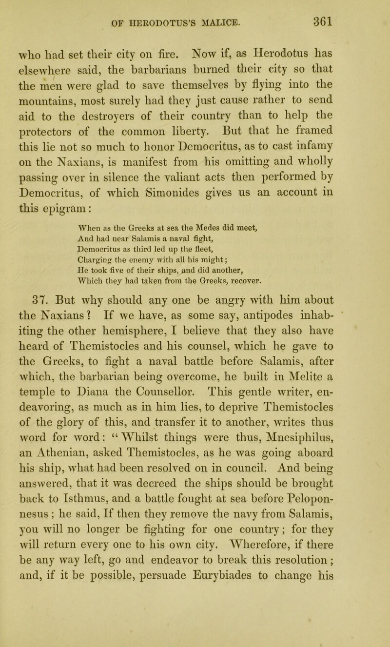 who had set their city on fire. Now if, as Herodotus has elsewhere said, the barbarians burned their city so that the men were glad to save themselves by flying into the mountains, most surely had they just cause rather to send aid to the destroyers of their country than to help the protectors of the common liberty. But that he framed this lie not so much to honor Democritus, as to cast infamy on the Naxians, is manifest from his omitting and wholly passing over in silence the valiant acts then performed by Democritus, of which Simonides gives us an account in this epigram: When as the Greeks at sea the Medes did meet, And had near Salamis a naval fight, Democritus as third led up the fleet, Charging the enemy with all his might; He took five of their ships, and did another, Which they had taken from the Greeks, recover. 37. But why should any one be angry with him about the Naxians1? If we have, as some say, antipodes inhab- iting the other hemisphere, I believe that they also have heard of Themistocles and his counsel, which he gave to the Greeks, to fight a naval battle before Salamis, after which, the barbarian being overcome, he built in Melite a temple to Diana the Counsellor. This gentle writer, en- deavoring, as much as in him lies, to deprive Themistocles of the glory of this, and transfer it to another, writes thus word for word: “ Whilst things were thus, Mnesiphilus, an Athenian, asked Themistocles, as he was going aboard his ship, what had been resolved on in council. And being answered, that it was decreed the ships should be brought back to Isthmus, and a battle fought at sea before Pelopon- nesus ; he said, If then they remove the navy from Salamis, you will no longer be fighting for one country; for they will return every one to his own city. Wherefore, if there be any way left, go and endeavor to break this resolution; and, if it be possible, persuade Eurybiades to change his