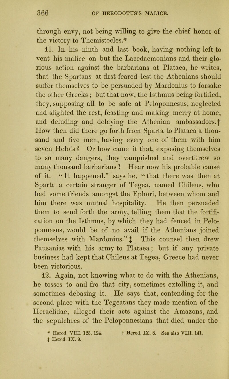 through envy, not being willing to give the chief honor of the victory to Themistocles.* 41. In his ninth and last book, having nothing left to vent his malice on but the Lacedaemonians and their glo- rious action against the barbarians at Plataea, he writes, that the Spartans at first feared lest the Athenians should suffer themselves to be persuaded by Mardonius to forsake the other Greeks ; but that now, the Isthmus being fortified, they, supposing all to be safe at Peloponnesus, neglected and slighted the rest, feasting and making merry at home, and deluding and delaying the Athenian ambassadors.f Plow then did there go forth from Sparta to Plataea a thou- sand and five men, having every one of them with him seven Helots ? Or how came it that, exposing themselves to so many dangers, they vanquished and overthrew so many thousand barbarians 1 Hear now his probable cause of it. “ It happened,” says he, “ that there was then at Sparta a certain stranger of Tegea, named Chileus, who had some friends amongst the Ephori, between whom and him there was mutual hospitality. He then persuaded them to send forth the army, telling them that the fortifi- cation on the Isthmus, by which they had fenced in Pelo- ponnesus, would be of no avail if the Athenians joined themselves with Mardonius.” % This counsel then drew Pausanias with his army to Plataea; but if any private business had kept that Chileus at Tegea, Greece had never been victorious. 42. Again, not knowing what to do with the Athenians, he tosses to and fro that city, sometimes extolling it, and sometimes debasing it. He says that, contending for the second place with the Tegeatans they made mention of the Heraclidae, alleged their acts against the Amazons, and the sepulchres of the Peloponnesians that died under the * Herod. VIII. 123, 124. t Herod. IX. 8. See also VIII. 141.