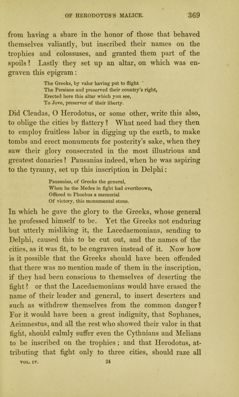 from having a share in the honor of those that behaved themselves valiantly, hut inscribed their names on the trophies and colossuses, and granted them part of the spoils ? Lastly they set up an altar, on which was en- graven this epigram: The Greeks, by valor having put to flight The Persians and preserved their country’s right, Erected here this altar which you see, To Jove, preserver of their liberty. Did Cleadas, O Herodotus, or some other, write this also, to oblige the cities by flattery ? What need had they then to employ fruitless labor in digging up the earth, to make tombs and erect monuments for posterity’s sake, when they saw their glory consecrated in the most illustrious and greatest donaries ? Pausanias indeed, when he was aspiring to the tyranny, set up this inscription in Delphi: Pausanias, of Greeks the general, When he the Medes in fight had overthrown, Offered to Phoebus a memorial Of victory, this monumental stone. In which he gave the glory to the Greeks, whose general he professed himself to be. Yet the Greeks not enduring but utterly misliking it, the Lacedaemonians, sending to Delphi, caused this to be cut out, and the names of the cities, as it was fit, to be engraven instead of it. Now how is it possible that the Greeks should have been offended that there was no mention made of them in the inscription, if they had been conscious to themselves of deserting the fight1? or that the Lacedaemonians would have erased the name of their leader and general, to insert deserters and such as withdrew themselves from the common danger? For it would have been a great indignity, that Sophanes, Aeimnestus, and all the rest who showed their valor in that fight, should calmly suffer even the Cythnians and Melians to be inscribed on the trophies; and that Herodotus, at- tributing that fight only to three cities, should raze all 24 VOL. XV.