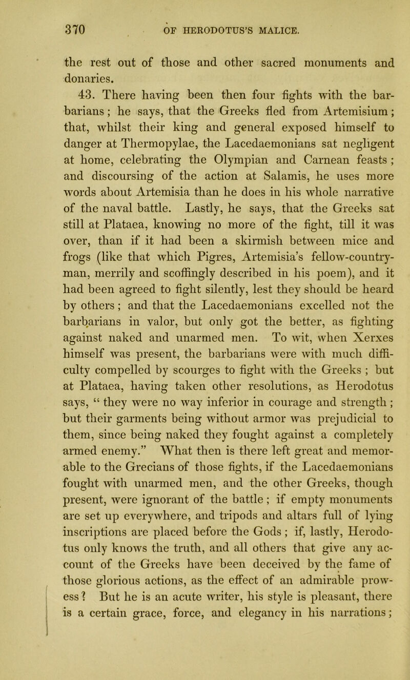 the rest out of those and other sacred monuments and donaries. 43. There having been then four fights with the bar- barians ; he says, that the Greeks fled from Artemisium; that, whilst their king and general exposed himself to danger at Thermopylae, the Lacedaemonians sat negligent at home, celebrating the Olympian and Carnean feasts ; and discoursing of the action at Salamis, he uses more words about Artemisia than he does in his whole narrative of the naval battle. Lastly, he says, that the Greeks sat still at Plataea, knowing no more of the fight, till it was over, than if it had been a skirmish between mice and frogs (like that which Pigres, Artemisia’s fellow-country- man, merrily and scoffingly described in his poem), and it had been agreed to fight silently, lest they should be heard by others; and that the Lacedaemonians excelled not the barbarians in valor, but only got the better, as fighting against naked and unarmed men. To wit, when Xerxes himself was present, the barbarians were with much diffi- culty compelled by scourges to fight with the Greeks ; but at Plataea, having taken other resolutions, as Herodotus says, “ they were no way inferior in courage and strength ; but their garments being without armor was prejudicial to them, since being naked they fought against a completely armed enemy.” What then is there left great and memor- able to the Grecians of those fights, if the Lacedaemonians fought with unarmed men, and the other Greeks, though present, were ignorant of the battle; if empty monuments are set up everywhere, and tripods and altars full of lying inscriptions are placed before the Gods ; if, lastly, Herodo- tus only knows the truth, and all others that give any ac- count of the Greeks have been deceived by the fame of those glorious actions, as the effect of an admirable prow- ess ? But he is an acute writer, his style is pleasant, there is a certain grace, force, and elegancy in his narrations;