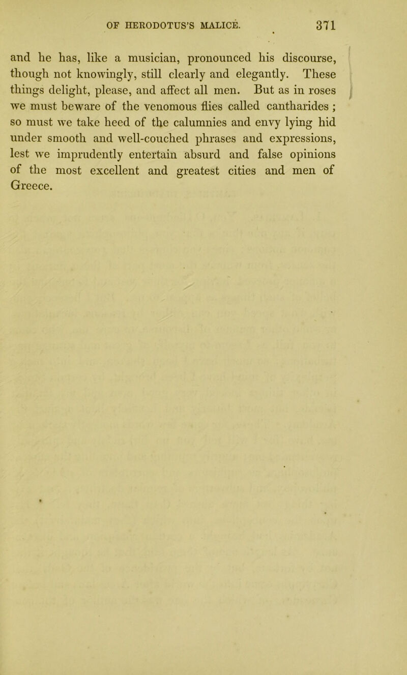 arid he has, like a musician, pronounced his discourse, though not knowingly, still clearly and elegantly. These things delight, please, and affect all men. But as in roses we must beware of the venomous flies called cantharides ; so must we take heed of the calumnies and envy lying hid under smooth and well-couched phrases and expressions, lest we imprudently entertain absurd and false opinions of the most excellent and greatest cities and men of Greece.