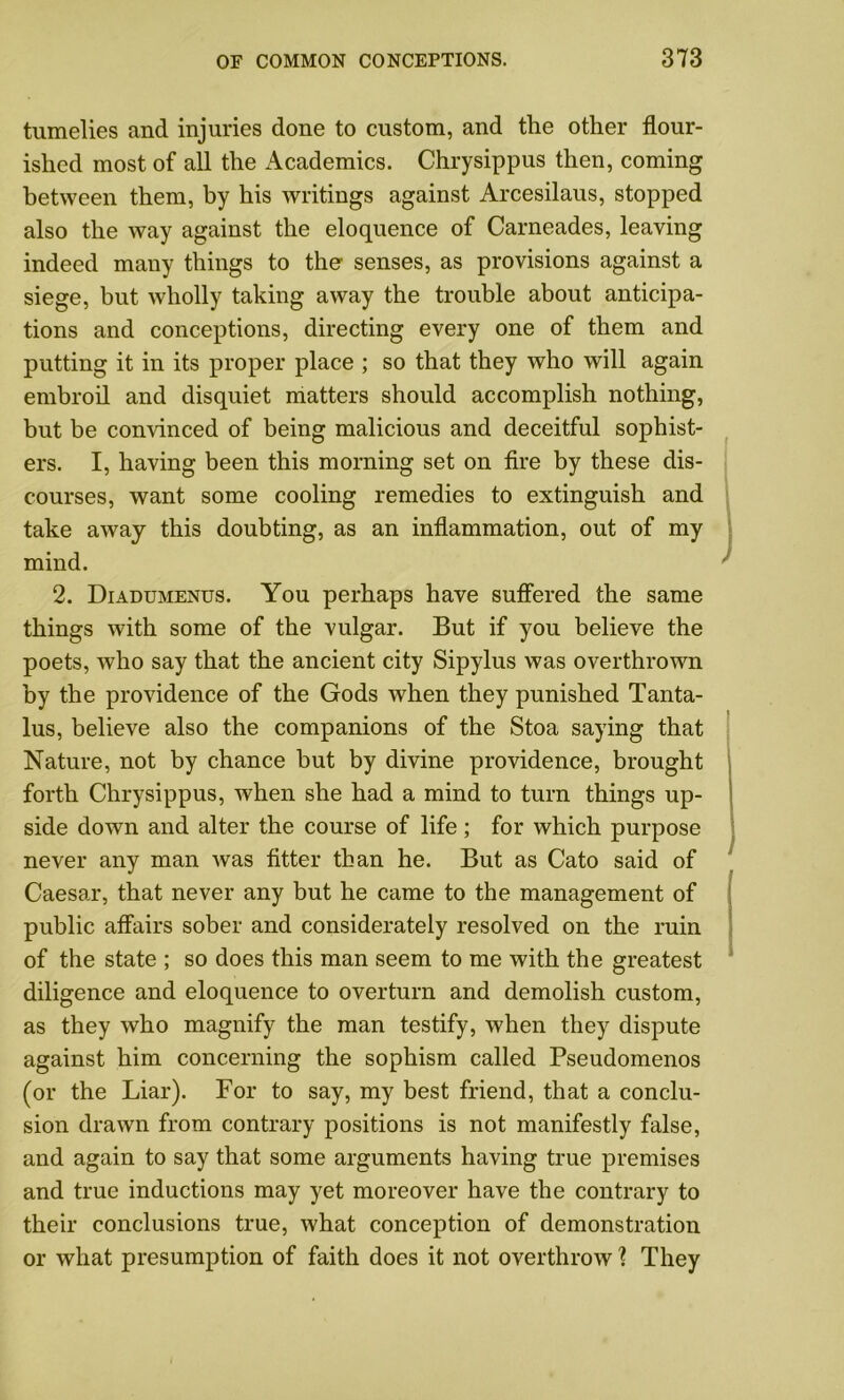 tumelies and injuries done to custom, and the other flour- ished most of all the Academics. Chrysippus then, coming between them, by his writings against Arcesilaus, stopped also the way against the eloquence of Carneades, leaving indeed many things to the senses, as provisions against a siege, but wholly taking away the trouble about anticipa- tions and conceptions, directing every one of them and putting it in its proper place ; so that they who will again embroil and disquiet matters should accomplish nothing, but be convinced of being malicious and deceitful sophist- ers. I, having been this morning set on fire by these dis- courses, want some cooling remedies to extinguish and take away this doubting, as an inflammation, out of my mind. 2. Diadumenus. You perhaps have suffered the same things with some of the vulgar. But if you believe the poets, who say that the ancient city Sipylus was overthrown by the providence of the Gods when they punished Tanta- lus, believe also the companions of the Stoa saying that Nature, not by chance but by divine providence, brought forth Chrysippus, when she had a mind to turn things up- side down and alter the course of life; for which purpose never any man was fitter than he. But as Cato said of Caesar, that never any but he came to the management of public affairs sober and considerately resolved on the ruin of the state ; so does this man seem to me with the greatest diligence and eloquence to overturn and demolish custom, as they who magnify the man testify, when they dispute against him concerning the sophism called Pseudomenos (or the Liar). For to say, my best friend, that a conclu- sion drawn from contrary positions is not manifestly false, and again to say that some arguments having true premises and true inductions may yet moreover have the contrary to their conclusions true, what conception of demonstration or what presumption of faith does it not overthrow ? They