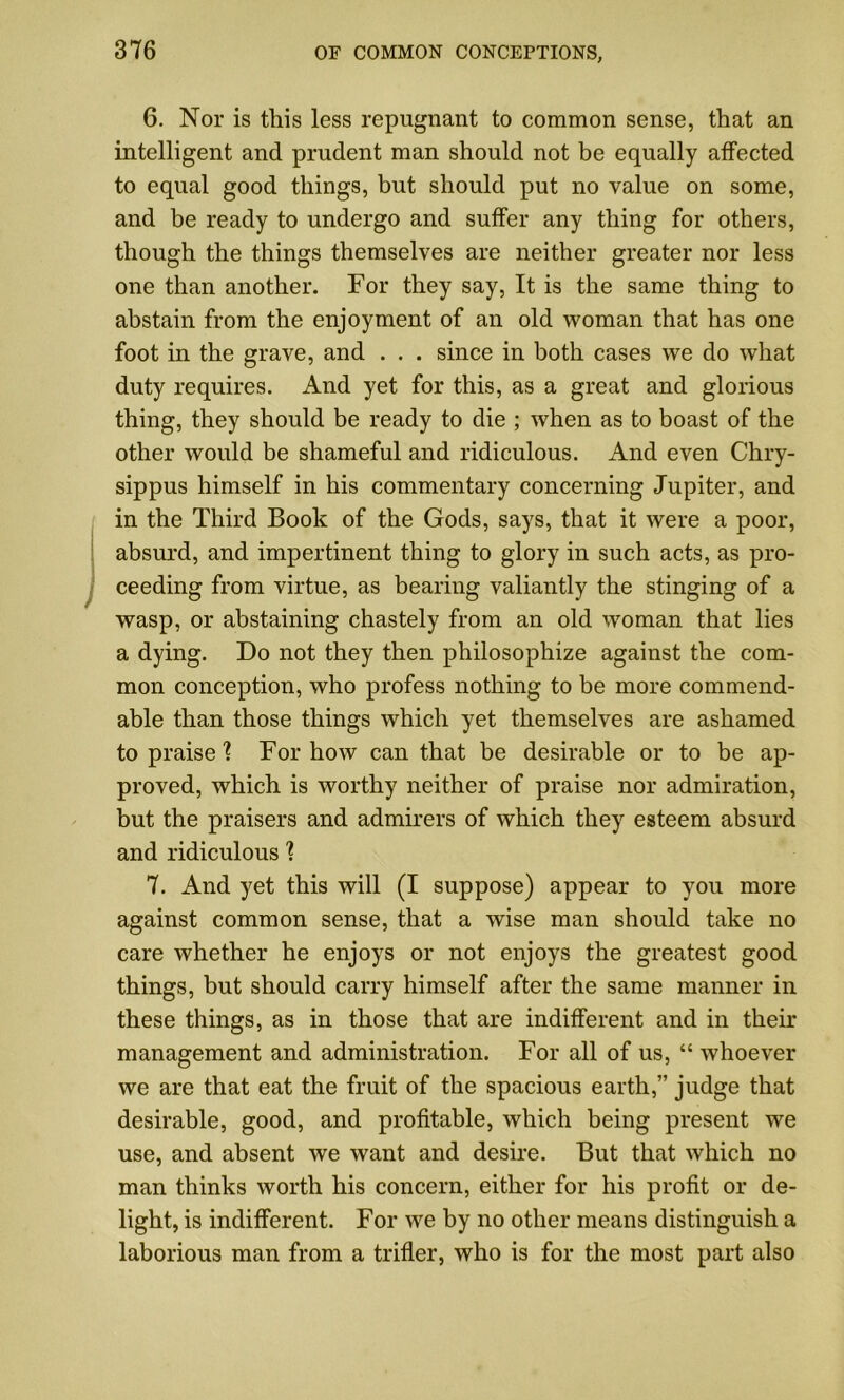 6. Nor is this less repugnant to common sense, that an intelligent and prudent man should not be equally affected to equal good things, but should put no value on some, and be ready to undergo and suffer any thing for others, though the things themselves are neither greater nor less one than another. For they say, It is the same thing to abstain from the enjoyment of an old woman that has one foot in the grave, and . . . since in both cases we do what duty requires. And yet for this, as a great and glorious thing, they should be ready to die ; when as to boast of the other would be shameful and ridiculous. And even Chry- sippus himself in his commentary concerning Jupiter, and in the Third Book of the Gods, says, that it were a poor, absurd, and impertinent thing to glory in such acts, as pro- ceeding from virtue, as bearing valiantly the stinging of a wasp, or abstaining chastely from an old woman that lies a dying. Do not they then philosophize against the com- mon conception, who profess nothing to be more commend- able than those things which yet themselves are ashamed to praise ? For how can that be desirable or to be ap- proved, which is worthy neither of praise nor admiration, but the praisers and admirers of which they esteem absurd and ridiculous 1 7. And yet this will (I suppose) appear to you more against common sense, that a wise man should take no care whether he enjoys or not enjoys the greatest good things, but should carry himself after the same manner in these things, as in those that are indifferent and in their management and administration. For all of us, “ whoever we are that eat the fruit of the spacious earth,” judge that desirable, good, and profitable, which being present we use, and absent we want and desire. But that which no man thinks worth his concern, either for his profit or de- light, is indifferent. For we by no other means distinguish a laborious man from a trifler, who is for the most part also