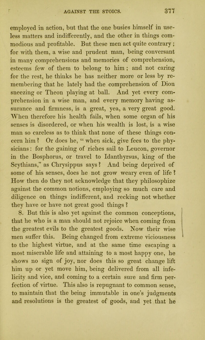 employed in action, but that the one busies himself in use- less matters and indifferently, and the other in things com- modious and profitable. But these men act quite contrary ; for with them, a wise and prudent man, being conversant in many comprehensions and memories of comprehension, esteems few of them to belong to him ; and not caring for the rest, he thinks he has neither more or less by re- membering that he lately had the comprehension of Dion sneezing or Theon playing at ball. And yet every com- prehension in a wise man, and every memory having as- surance and firmness, is a great, yea, a very great good. When therefore his health fails, when some organ of his senses is disordered, or when his wealth is lost, is a wise man so careless as to think that none of these things con- cern him ? Or does he, “ when sick, give fees to the phy- sicians : for the gaining of riches sail to Leucon, governor in the Bosphorus, or travel to Idanthyrsus, king of the Scythians,” as Chrysippus says'? And being deprived of some of his senses, does he not grow weary even of life ? How then do they not acknowledge that they philosophize against the common notions, employing so much care and diligence on things indifferent, and recking not whether they have or have not great good things ? 8. But this is also yet against the common conceptions, that he who is a man should not rejoice when coming from the greatest evils to the greatest goods. Now their wise men suffer this. Being changed from extreme viciousness to the highest virtue, and at the same time escaping a most miserable life and attaining to a most happy one, he shows no sign of joy, nor does this so great change lift him up or yet move him, being delivered from all infe- licity and vice, and coming to a certain sure and firm per- fection of virtue. This also is repugnant to common sense, to maintain that the being immutable in one’s judgments and resolutions is the greatest of goods, and yet that he