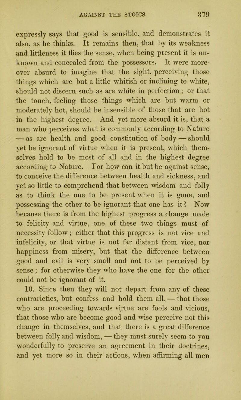 expressly says that good is sensible, and demonstrates it also, as lie thinks. It remains then, that by its weakness and littleness it flies the sense, when being present it is un- known and concealed from the possessors. It were more- over absurd to imagine that the sight, perceiving those things which are but a little whitish or inclining to white, should not discern such as are white in perfection; or that the touch, feeling those things which are but warm or moderately hot, should be insensible of those that are hot in the highest degree. And yet more absurd it is, that a man who perceives what is commonly according to Nature — as are health and good constitution of body — should yet be ignorant of virtue when it is present, which them- selves hold to be most of all and in the highest degree according to Nature. For how can it but be against sense, to conceive the difference between health and sickness, and yet so little to comprehend that between wisdom and folly as to think the one to be present when it is gone, and possessing the other to be ignorant that one has it? Noav because there is from the highest progress a change made to felicity and virtue, one of these two things must of necessity follow ; either that this progress is not vice and infelicity, or that virtue is not far distant from vice, nor happiness from misery, but that the difference between good and evil is very small and not to be perceived by sense; for otherwise they who have the one for the other could not be ignorant of it. 10. Since then they will not depart from any of these contrarieties, but confess and hold them all, — that those who are proceeding towards virtue are fools and vicious, that those who are become good and wise perceive not this change in themselves, and that there is a great difference between folly and wisdom, — they must surely seem to you wonderfully to preserve an agreement in their doctrines, and yet more so in their actions, when affirming all men