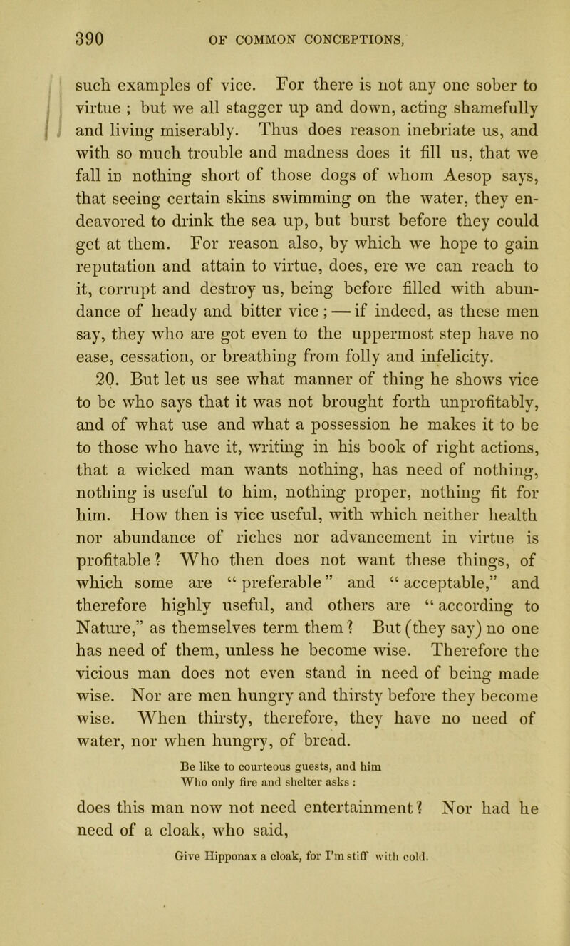 such examples of vice. For there is not any one sober to virtue ; but we all stagger up and down, acting shamefully j and living miserably. Thus does reason inebriate us, and with so much trouble and madness does it fill us, that we fall in nothing short of those dogs of whom Aesop says, that seeing certain skins swimming on the water, they en- deavored to drink the sea up, but burst before they could get at them. For reason also, by which we hope to gain reputation and attain to virtue, does, ere we can reach to it, corrupt and destroy us, being before filled with abun- dance of heady and bitter vice ; — if indeed, as these men say, they who are got even to the uppermost step have no ease, cessation, or breathing from folly and infelicity. 20. But let us see what manner of thing he shows vice to be who says that it was not brought forth unprofitably, and of what use and what a possession he makes it to be to those who have it, writing in his book of right actions, that a wicked man wants nothing, has need of nothing, nothing is useful to him, nothing proper, nothing fit for him. How then is vice useful, with which neither health nor abundance of riches nor advancement in virtue is profitable'? Who then does not want these things, of which some are “ preferable ” and “ acceptable,” and therefore highly useful, and others are “ according to Nature,” as themselves term them? But (they say) no one has need of them, unless he become wise. Therefore the vicious man does not even stand in need of being made wise. Nor are men hungry and thirsty before they become wise. When thirsty, therefore, they have no need of water, nor when hungry, of bread. Be like to courteous guests, and him Who only fire and shelter asks : does this man now not need entertainment? Nor had he need of a cloak, who said, Give Ilipponax a cloak, for I’m stiff with cold.