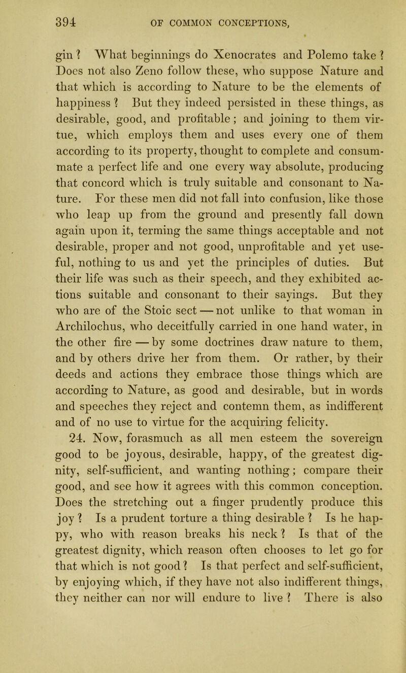 gin \ What beginnings do Xenocrates and Polemo take ? Docs not also Zeno follow these, who suppose Nature and that which is according to Nature to be the elements of happiness \ But they indeed persisted in these tilings, as desirable, good, and profitable; and joining to them vir- tue, which employs them and uses every one of them according to its property, thought to complete and consum- mate a perfect life and one every way absolute, producing that concord which is truly suitable and consonant to Na- ture. For these men did not fall into confusion, like those who leap up from the ground and presently fall down again upon it, terming the same things acceptable and not desirable, proper and not good, unprofitable and yet use- ful, nothing to us and yet the principles of duties. But their life was such as their speech, and they exhibited ac- tions suitable and consonant to their sayings. But they who are of the Stoic sect — not unlike to that woman in Archilochus, who deceitfully carried in one hand water, in the other fire — by some doctrines draw nature to them, and by others drive her from them. Or rather, by their deeds and actions they embrace those things which are according to Nature, as good and desirable, but in words and speeches they reject and contemn them, as indifferent and of no use to virtue for the acquiring felicity. 24. Now, forasmuch as all men esteem the sovereign good to be joyous, desirable, happy, of the greatest dig- nity, self-sufficient, and wanting nothing; compare their good, and see how it agrees with this common conception. Does the stretching out a finger prudently produce this joy % Is a prudent torture a thing desirable 1 Is he hap- py, who with reason breaks his neck ] Is that of the greatest dignity, which reason often chooses to let go for that which is not good \ Is that perfect and self-sufficient, by enjoying which, if they have not also indifferent things, they neither can nor will endure to live ? There is also