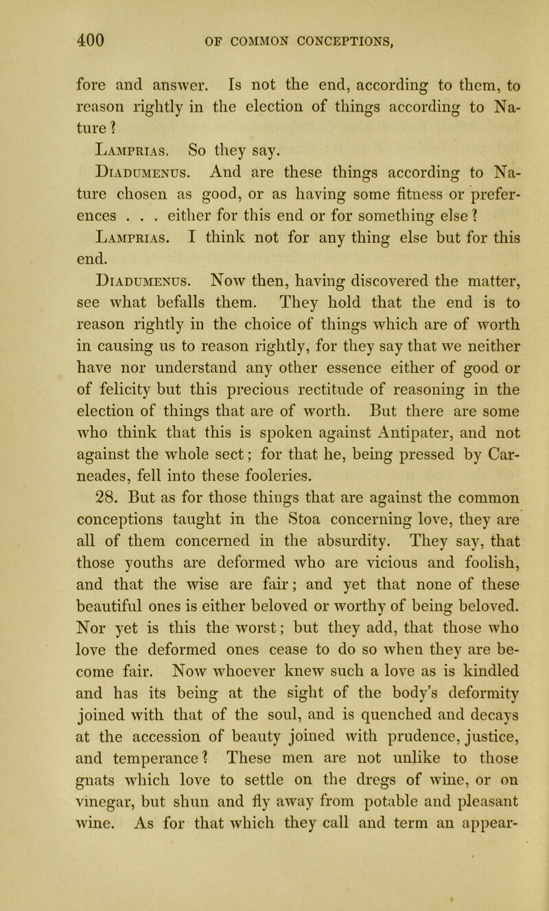fore and answer. Is not the end, according to them, to reason rightly in the election of things according to Na- ture ? Lamprias. So they say. Diadumenus. And are these things according to Na- ture chosen as good, or as having some fitness or prefer- ences . . . either for this end or for something else ? Lamprias. I think not for any thing else but for this end. Diadumenus. Noav then, having discovered the matter, see what befalls them. They hold that the end is to reason rightly in the choice of things which are of worth in causing us to reason rightly, for they say that we neither have nor understand any other essence either of good or of felicity but this precious rectitude of reasoning in the election of things that are of worth. But there are some who think that this is spoken against Antipater, and not against the whole sect; for that he, being pressed by Car- neades, fell into these fooleries. 28. But as for those things that are against the common conceptions taught in the Stoa concerning love, they are all of them concerned in the absurdity. They say, that those youths are deformed who are vicious and foolish, and that the wise are fair; and yet that none of these beautiful ones is either beloved or worthy of being beloved. Nor yet is this the worst; but they add, that those who love the deformed ones cease to do so when they are be- come fair. Now whoever knew such a love as is kindled and has its being at the sight of the body’s deformity joined with that of the soul, and is quenched and decays at the accession of beauty joined with prudence, justice, and temperance1? These men are not unlike to those gnats which love to settle on the dregs of wine, or on vinegar, but shun and fly away from potable and pleasant wine. As for that which they call and term an appear-