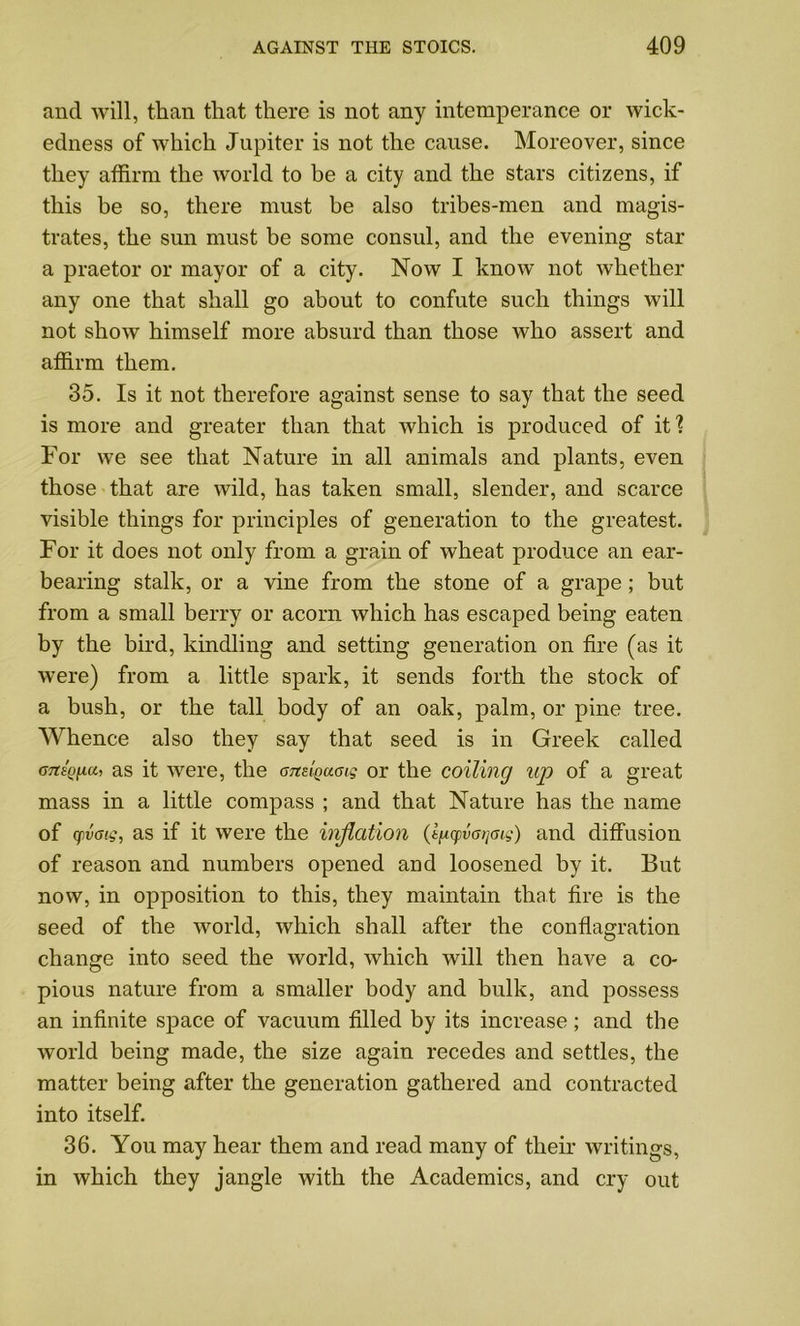 and will, than that there is not any intemperance or wick- edness of which Jupiter is not the cause. Moreover, since they affirm the world to be a city and the stars citizens, if this be so, there must be also tribes-men and magis- trates, the sun must be some consul, and the evening star a praetor or mayor of a city. Now I know not whether any one that shall go about to confute such things will not show himself more absurd than those who assert and affirm them. 35. Is it not therefore against sense to say that the seed is more and greater than that which is produced of it I For we see that Nature in all animals and plants, even those that are wild, has taken small, slender, and scarce visible things for principles of generation to the greatest. For it does not only from a grain of wheat produce an ear- bearing stalk, or a vine from the stone of a grape; but from a small berry or acorn which has escaped being eaten by the bird, kindling and setting generation on fire (as it were) from a little spark, it sends forth the stock of a bush, or the tall body of an oak, palm, or pine tree. Whence also they say that seed is in Greek called as it were, the amiQuoig or the coiling up of a great mass in a little compass ; and that Nature has the name of yvag, as if it were the inflation (i^cpvaijaig) and diffusion of reason and numbers opened and loosened by it. But now, in opposition to this, they maintain that fire is the seed of the world, which shall after the conflagration change into seed the world, which will then have a co- pious nature from a smaller body and bulk, and possess an infinite space of vacuum filled by its increase ; and the world being made, the size again recedes and settles, the matter being after the generation gathered and contracted into itself. 36. You may hear them and read many of their writings, in which they jangle with the Academics, and cry out