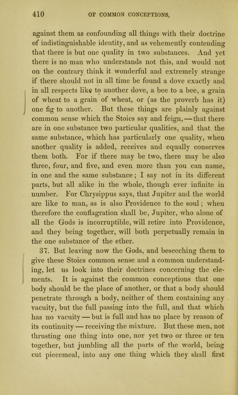 against them as confounding all things with their doctrine of indistinguishable identity, and as vehemently contending that there is but one quality in two substances. And yet there is no man who understands not this, and would not on the contrary think it wonderful and extremely strange if there should not in all time be found a dove exactly and in all respects like to another dove, a bee to a bee, a grain of wheat to a grain of wheat, or (as the proverb has it) one fig to another. But these things are plainly against common sense which the Stoics say and feign, — that there are in one substance two particular qualities, and that the same substance, which has particularly one quality, when another quality is added, receives and equally conserves them both. For if there may be two, there may be also three, four, and five, and even more than you can name, in one and the same substance; I say not in its different parts, but all alike in the whole, though ever infinite in number. For Chrysippus says, that Jupiter and the world are like to man, as is also Providence to the soul; when therefore the conflagration shall be, Jupiter, who alone of all the Gods is incorruptible, will retire into Providence, and they being together, will both perpetually remain in the one substance of the ether. 37. But leaving now the Gods, and beseeching them to give these Stoics common sense and a common understand- ing, let us look into their doctrines concerning the ele- ments. It is against the common conceptions that one body should be the place of another, or that a body should penetrate through a body, neither of them containing any vacuity, but the full passing into the full, and that which has no vacuity — but is full and has no place by reason of its continuity — receiving the mixture. But these men, not thrusting one thing into one, nor yet two or three or ten together, but jumbling all the parts of the world, being cut piecemeal, into any one thing which they shall first