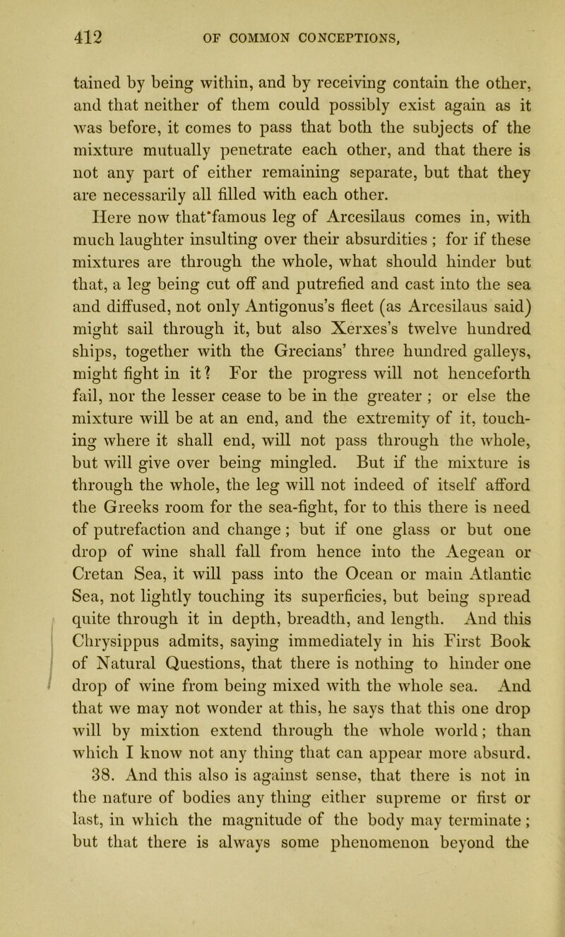 tained by being within, and by receiving contain the other, and that neither of them could possibly exist again as it was before, it comes to pass that both the subjects of the mixture mutually penetrate each other, and that there is not any part of either remaining separate, but that they are necessarily all filled with each other. Here now that*famous leg of Arcesilaus comes in, with much laughter insulting over their absurdities ; for if these mixtures are through the whole, what should hinder but that, a leg being cut off and putrefied and cast into the sea and diffused, not only Antigonus’s fleet (as Arcesilaus said) might sail through it, but also Xerxes’s twelve hundred ships, together with the Grecians’ three hundred galleys, might fight in it? For the progress will not henceforth fail, nor the lesser cease to be in the greater ; or else the mixture will be at an end, and the extremity of it, touch- ing where it shall end, will not pass through the whole, but will give over being mingled. But if the mixture is through the whole, the leg will not indeed of itself afford the Greeks room for the sea-fight, for to this there is need of putrefaction and change; but if one glass or but one drop of wine shall fall from hence into the Aegean or Cretan Sea, it will pass into the Ocean or main Atlantic Sea, not lightly touching its superficies, but being spread quite through it in depth, breadth, and length. And this Chrysippus admits, saying immediately in his First Book of Natural Questions, that there is nothing to hinder one drop of wine from being mixed with the whole sea. And that we may not wonder at this, he says that this one drop will by mixtion extend through the whole world; than which I know not any thing that can appear more absurd. 38. And this also is against sense, that there is not in the nature of bodies any thing either supreme or first or last, in which the magnitude of the body may terminate; but that there is always some phenomenon beyond the