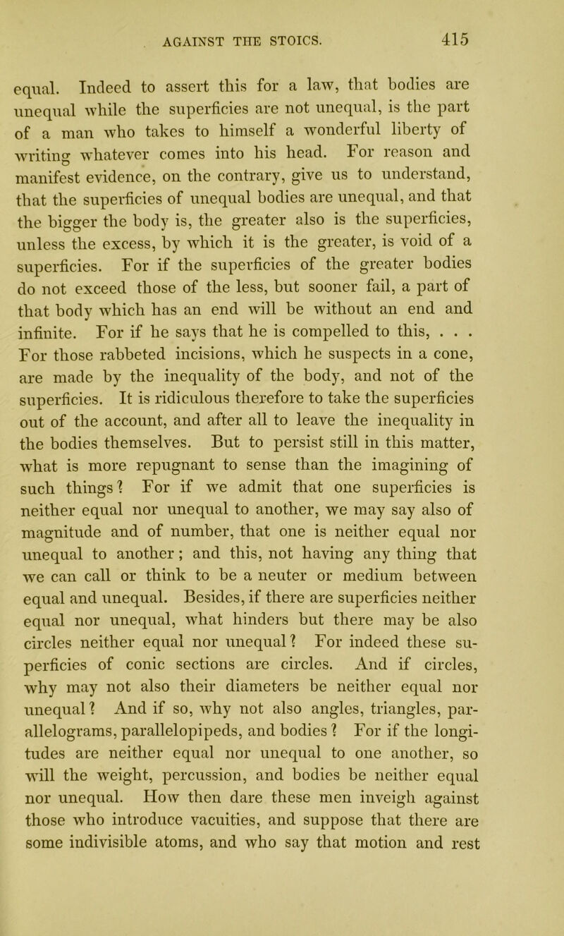 equal. Indeed to assert this for a law, that bodies are unequal while the superficies are not unequal, is the part of a man who takes to himself a wonderful liberty of writing whatever comes into his head. For reason and manifest evidence, on the contrary, give us to understand, that the superficies of unequal bodies are unequal, and that the bigger the body is, the greater also is the superficies, unless the excess, by which it is the greater, is void of a superficies. For if the superficies of the greater bodies do not exceed those of the less, but sooner fail, a part of that body which has an end will be without an end and infinite. For if he says that he is compelled to this, . . . For those rabbeted incisions, which he suspects in a cone, are made by the inequality of the body, and not of the superficies. It is ridiculous therefore to take the superficies out of the account, and after all to leave the inequality in the bodies themselves. But to persist still in this matter, what is more repugnant to sense than the imagining of such things 1 For if we admit that one superficies is neither equal nor unequal to another, we may say also of magnitude and of number, that one is neither equal nor unequal to another; and this, not having any thing that we can call or think to be a neuter or medium between equal and unequal. Besides, if there are superficies neither equal nor unequal, what hinders but there may be also circles neither equal nor unequal'? For indeed these su- perficies of conic sections are circles. And if circles, why may not also their diameters be neither equal nor unequal ? And if so, why not also angles, triangles, par- allelograms, parallelopipeds, and bodies? For if the longi- tudes are neither equal nor unequal to one another, so will the weight, percussion, and bodies be neither equal nor unequal. How then dare these men inveigh against those who introduce vacuities, and suppose that there are some indivisible atoms, and who say that motion and rest