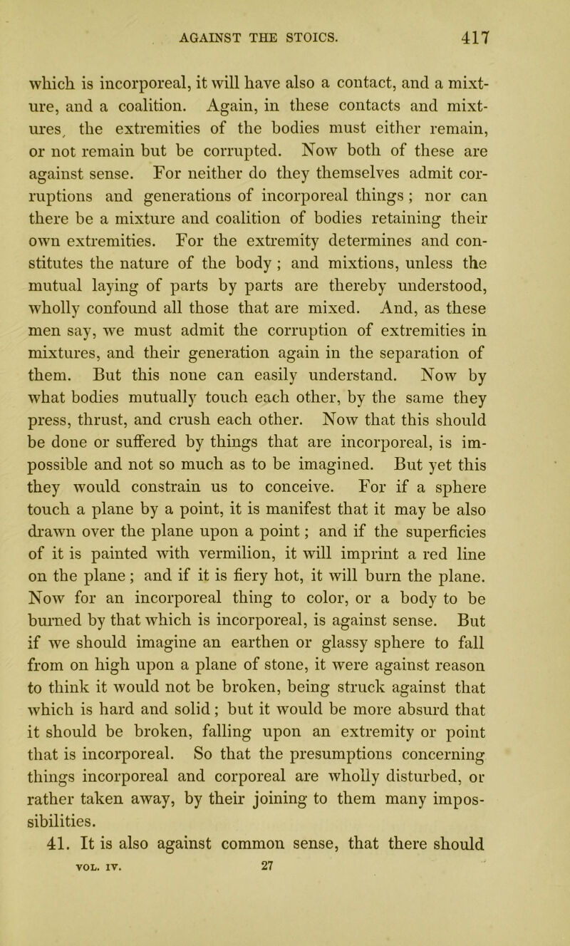 which is incorporeal, it will have also a contact, and a mixt- ure, and a coalition. Again, in these contacts and mixt- ures, the extremities of the bodies must either remain, or not remain but be corrupted. Now both of these are against sense. For neither do they themselves admit cor- ruptions and generations of incorporeal things ; nor can there be a mixture and coalition of bodies retaining their own extremities. For the extremity determines and con- stitutes the nature of the body ; and mixtions, unless the mutual laying of parts by parts are thereby understood, wholly confound all those that are mixed. And, as these men say, we must admit the corruption of extremities in mixtures, and their generation again in the separation of them. But this none can easily understand. Now by what bodies mutually touch each other, by the same they press, thrust, and crush each other. Now that this should be done or suffered by things that are incorporeal, is im- possible and not so much as to be imagined. But yet this they would constrain us to conceive. For if a sphere touch a plane by a point, it is manifest that it may be also drawn over the plane upon a point; and if the superficies of it is painted with vermilion, it will imprint a red line on the plane; and if it is fiery hot, it will burn the plane. Now for an incorporeal thing to color, or a body to be burned by that which is incorporeal, is against sense. But if we should imagine an earthen or glassy sphere to fall from on high upon a plane of stone, it were against reason to think it would not be broken, being struck against that which is hard and solid; but it would be more absurd that it should be broken, falling upon an extremity or point that is incorporeal. So that the presumptions concerning things incorporeal and corporeal are wholly disturbed, or rather taken away, by their joining to them many impos- sibilities. 41. It is also against common sense, that there should 27 VOL. IV.