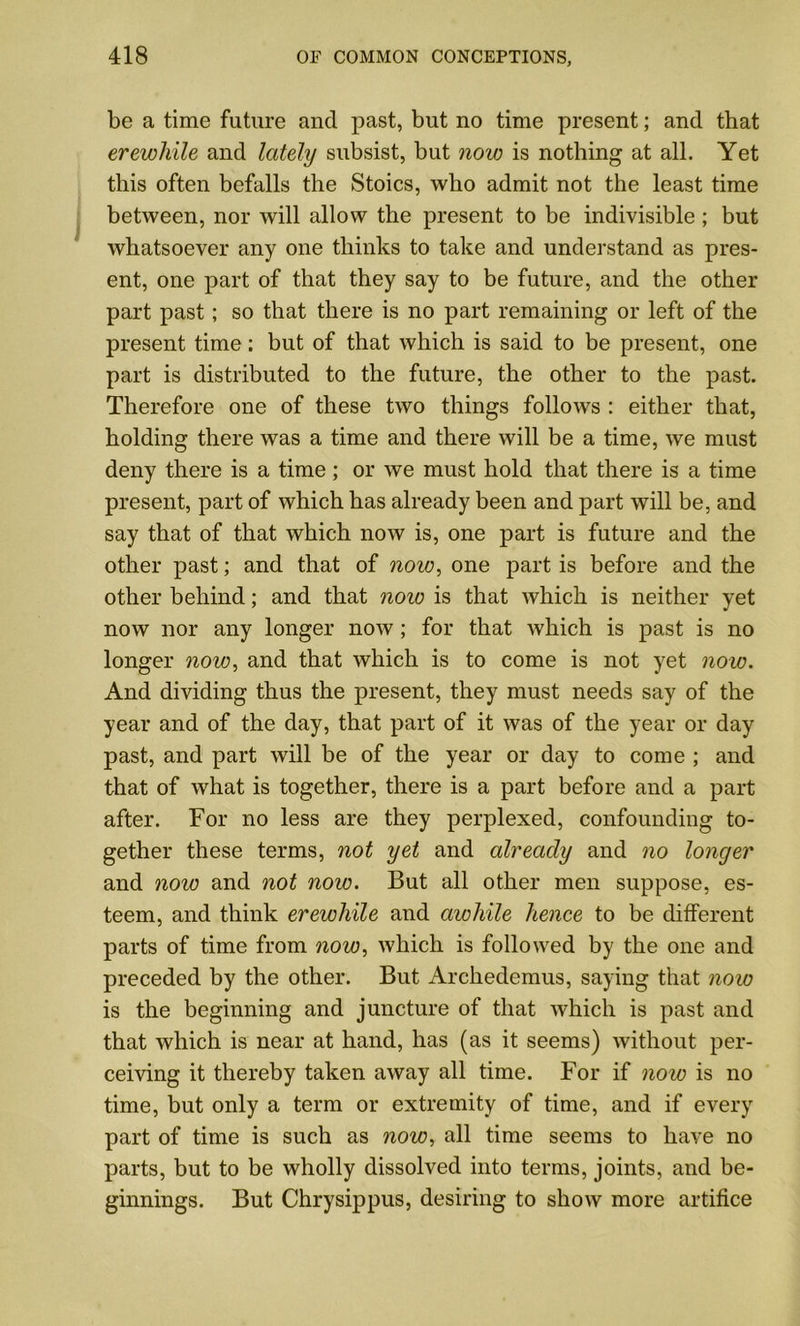 be a time future and past, but no time present; and that erewhile and lately subsist, but now is nothing at all. Yet this often befalls the Stoics, who admit not the least time between, nor will allow the present to be indivisible ; but whatsoever any one thinks to take and understand as pres- ent, one part of that they say to be future, and the other part past; so that there is no part remaining or left of the present time: but of that which is said to be present, one part is distributed to the future, the other to the past. Therefore one of these two things follows : either that, holding there was a time and there will be a time, we must deny there is a time ; or we must hold that there is a time present, part of which has already been and part will be, and say that of that which now is, one part is future and the other past; and that of now, one part is before and the other behind; and that now is that which is neither yet now nor any longer now; for that which is past is no longer now, and that which is to come is not yet now. And dividing thus the present, they must needs say of the year and of the day, that part of it was of the year or day past, and part will be of the year or day to come ; and that of what is together, there is a part before and a part after. For no less are they perplexed, confounding to- gether these terms, not yet and already and no longer and now and not now. But all other men suppose, es- teem, and think erewhile and awhile hence to be different parts of time from now, which is followed by the one and preceded by the other. But Archedemus, saying that now is the beginning and juncture of that which is past and that which is near at hand, has (as it seems) without per- ceiving it thereby taken away all time. For if now is no time, but only a term or extremity of time, and if every part of time is such as now, all time seems to have no parts, but to be wholly dissolved into terms, joints, and be- ginnings. But Chrysippus, desiring to show more artifice