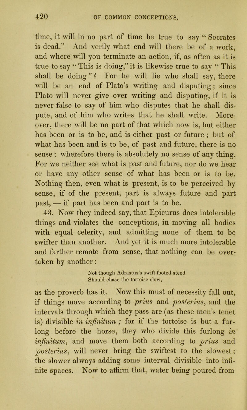 time, it will in no part of time be true to say “ Socrates is dead.” And verily what end will there be of a work, and where will you terminate an action, if, as often as it is true to say “ This is doing,” it is likewise true to say “ This shall be doing”'? For he will lie who shall say, there will be an end of Plato’s writing and disputing; since Plato will never give over writing and disputing, if it is never false to say of him who disputes that he shall dis- pute, and of him who writes that he shall write. More- over, there will be no part of that which now is, but either has been or is to be, and is either past or future ; but of what has been and is to be, of past and future, there is no sense ; wherefore there is absolutely no sense of any thing. For we neither see what is past and future, nor do we hear or have any other sense of what has been or is to be. Nothing then, even what is present, is to be perceived by sense, if of the present, part is always future and part past, — if part has been and part is to be. 43. Now they indeed say, that Epicurus does intolerable things and violates the conceptions, in moving all bodies with equal celerity, and admitting none of them to be swifter than another. And yet it is much more intolerable and farther remote from sense, that nothing can be over- taken by another: Not though Adrastus’s swift-footed steed Should chase the tortoise slow, as the proverb has it. Now this must of necessity fall out, if things move according to prius and posterius, and the intervals through which they pass are (as these men’s tenet is) divisible in infinitum ; for if the tortoise is but a fur- long before the horse, they who divide this furlong in infinitum, and move them both according to prius and p>osterius, will never bring the swiftest to the slowest; the slower always adding some interval divisible into infi- nite spaces. Now to affirm that, water being poured from