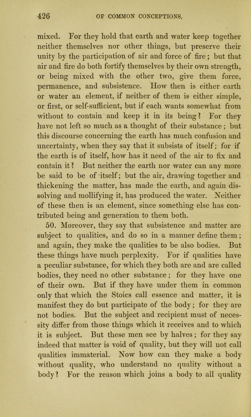 mixed. For they hold that earth and water keep together neither themselves nor other things, but preserve their unity by the participation of air and force of fire ; but that air and fire do both fortify themselves by their own strength, or being mixed with the other two, give them force, permanence, and subsistence. How then is either earth or water an element, if neither of them is either simple, or first, or self-sufficient, but if each wants somewhat from without to contain and keep it in its being'? For they have not left so much as a thought of their substance ; but this discourse concerning the earth has much confusion and uncertainty, when they say that it subsists of itself; for if the earth is of itself, how has it need of the air to fix and contain it ? But neither the earth nor water can any more be said to be of itself; but the air, drawing together and thickening the matter, has made the earth, and again dis- solving and mollifying it, has produced the water. Neither of these then is an element, since something else has con- tributed being and generation to them both. 50. Moreover, they say that subsistence and matter are subject to qualities, and do so in a manner define them; and again, they make the qualities to be also bodies. But these things have much perplexity. For if qualities have a peculiar substance, for which they both are and are called bodies, they need no other substance ; for they have one of their own. But if they have under them in common only that which the Stoics call essence and matter, it is manifest they do but participate of the body; for they are not bodies. But the subject and recipient must of neces- sity differ from those things which it receives and to which it is subject. But these men see by halves; for they say indeed that matter is void of quality, but they will not call qualities immaterial. Now how can they make a body without quality, who understand no quality without a body? For the reason which joins a body to all quality