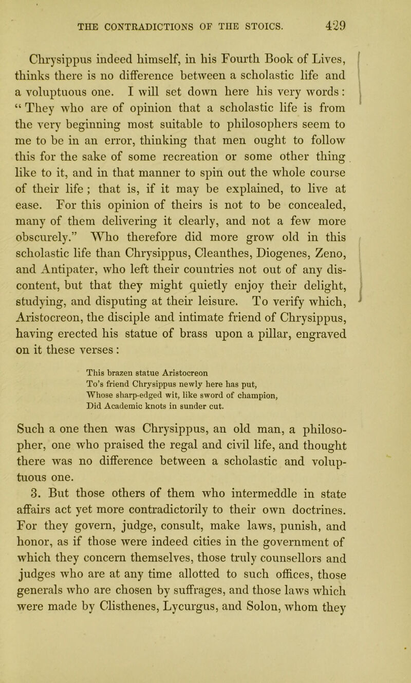 Chrysippus indeed himself, in his Fourth Book of Lives, thinks there is no difference between a scholastic life and a voluptuous one. I will set down here his very words: “ They who are of opinion that a scholastic life is from the very beginning most suitable to philosophers seem to me to be in an error, thinking that men ought to follow this for the sake of some recreation or some other thing like to it, and in that manner to spin out the whole course of their life ; that is, if it may be explained, to live at ease. For this opinion of theirs is not to be concealed, many of them delivering it clearly, and not a few more obscurely.” Who therefore did more grow old in this scholastic life than Chrysippus, Cleantlies, Diogenes, Zeno, and Antipater, who left their countries not out of any dis- content, but that they might quietly enjoy their delight, studying, and disputing at their leisure. To verify which, Aristocreon, the disciple and intimate friend of Chrysippus, having erected his statue of brass upon a pillar, engraved on it these verses : This brazen statue Aristocreon To’s friend Chrysippus newly here has put, Whose sharp-edged wit, like sword of champion, Did Academic knots in sunder cut. Such a one then was Chrysippus, an old man, a philoso- pher, one who praised the regal and civil life, and thought there was no difference between a scholastic and volup- tuous one. 3. Bnt those others of them who intermeddle in state affairs act yet more contradictorily to their own doctrines. For they govern, judge, consult, make laws, punish, and honor, as if those were indeed cities in the government of which they concern themselves, those truly counsellors and judges who are at any time allotted to such offices, those generals who are chosen by suffrages, and those laws which were made by Clisthenes, Lycurgus, and Solon, whom they