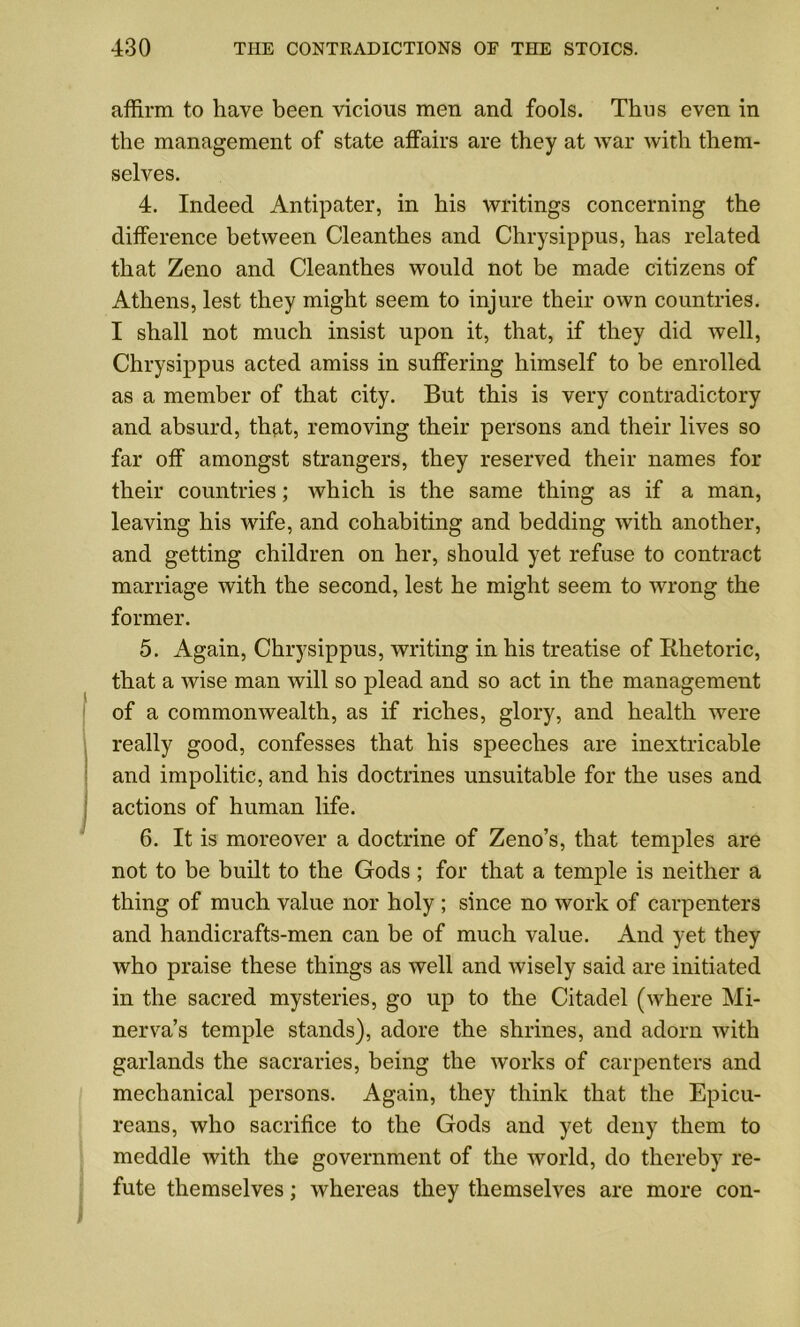 affirm to have been vicious men and fools. Thus even in the management of state affairs are they at war with them- selves. 4. Indeed Antipater, in his writings concerning the difference between Cleanthes and Chrysippus, has related that Zeno and Cleanthes would not be made citizens of Athens, lest they might seem to injure their own countries. I shall not much insist upon it, that, if they did well, Chrysippus acted amiss in suffering himself to be enrolled as a member of that city. But this is very contradictory and absurd, that, removing their persons and their lives so far off amongst strangers, they reserved their names for their countries; which is the same thing as if a man, leaving his wife, and cohabiting and bedding with another, and getting children on her, should yet refuse to contract marriage with the second, lest he might seem to wrong the former. 5. Again, Chrysippus, writing in his treatise of Rhetoric, that a Avise man will so plead and so act in the management of a commonwealth, as if riches, glory, and health were really good, confesses that his speeches are inextricable and impolitic, and his doctrines unsuitable for the uses and actions of human life. 6. It is moreover a doctrine of Zeno’s, that temples are not to be built to the Gods; for that a temple is neither a thing of much value nor holy ; since no work of carpenters and handicrafts-men can be of much value. And yet they who praise these things as well and Avisely said are initiated in the sacred mysteries, go up to the Citadel (Avhere Mi- ner A^a’s temple stands), adore the shrines, and adorn with garlands the sacraries, being the Avorks of carpenters and mechanical persons. Again, they think that the Epicu- reans, Avho sacrifice to the Gods and yet deny them to meddle Avith the government of the Avorld, do thereby re- fute themselves; Avhereas they themselves are more con-